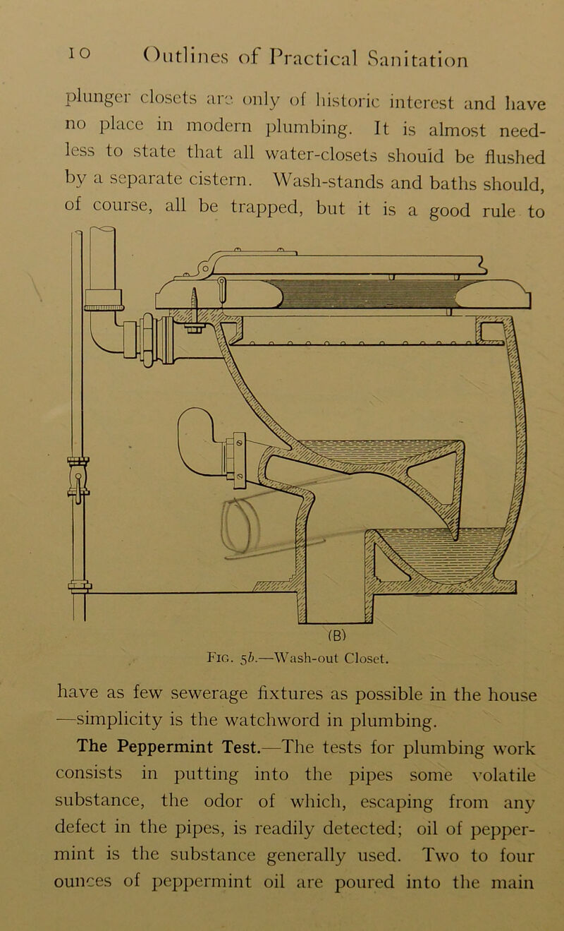plungei closets aic. only of historic interest and have no place in modern plumbing. It is almost need- less to state that all water-closets should be flushed by a separate cistern. Wash-stands and baths should, of course, all be trapped, but it is a good rule to (B) Fig. 5b.—Wash-out Closet. have as few sewerage fixtures as possible in the house —simplicity is the watchword in plumbing. The Peppermint Test.—The tests for plumbing work consists in putting into the pipes some volatile substance, the odor of which, escaping from any defect in the pipes, is readily detected; oil of pepper- mint is the substance generally used. Two to four ounces of peppermint oil are poured into the main