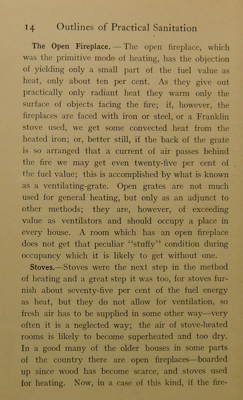 The Open Fireplace. — The open fireplace, which was the primitive mode- of heating, has the objection of yielding only a small part of the fuel value as heat, only about ten per cent. As they give out practically only radiant heat they warm only the surface of objects facing the fire; if, however, the fireplaces are faced with iron or steel, or a Franklin stove used, we get some convected heat from the heated iron; or, better still, if the back of the grate is so arranged that a current of air passes behind the fire we may get even twenty-five per cent of the fuel value; this is accomplished by what is known as a ventilating-grate. Open grates are not much used for general heating, but only as an adjunct to other methods; they are, however, of exceeding value as ventilators and should occupy a place in every house. A room which has an open fireplace does not get that peculiar “stuffy” condition during occupancy which it is likely to get without one. Stoves.—Stoves were the next step in the method of heating and a great step it was too, for stoves fur- nish about seventy-five per cent of the fuel energy as heat, but they do not allow for ventilation, so fresh air has to be supplied in some other way—very often it is a neglected way; the air of stove-heated rooms is likely to become superheated and too dry. In a good many of the older houses in some parts of the country there are open fireplaces—boarded up since wood has become scarce, and stoves used for heating. Now, in a case of this kind, if the fire-