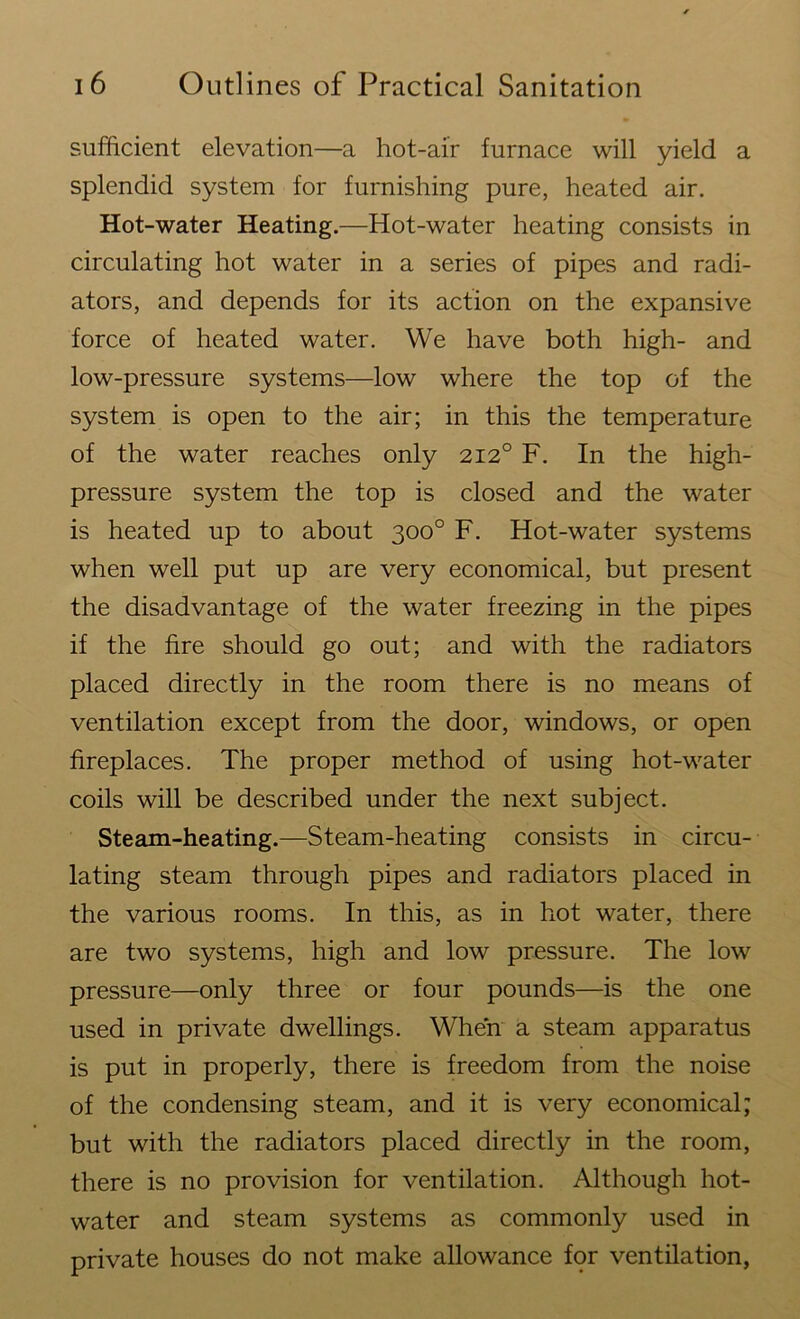 sufficient elevation—a hot-air furnace will yield a splendid system for furnishing pure, heated air. Hot-water Heating.—Hot-water heating consists in circulating hot water in a series of pipes and radi- ators, and depends for its action on the expansive force of heated water. We have both high- and low-pressure systems—low where the top of the system is open to the air; in this the temperature of the water reaches only 2120 F. In the high- pressure system the top is closed and the water is heated up to about 300° F. Hot-water systems when well put up are very economical, but present the disadvantage of the water freezing in the pipes if the fire should go out; and with the radiators placed directly in the room there is no means of ventilation except from the door, windows, or open fireplaces. The proper method of using hot-water coils will be described under the next subject. Steam-heating.—Steam-heating consists in circu- lating steam through pipes and radiators placed in the various rooms. In this, as in hot water, there are two systems, high and low pressure. The low pressure—only three or four pounds—is the one used in private dwellings. When a steam apparatus is put in properly, there is freedom from the noise of the condensing steam, and it is very economical; but with the radiators placed directly in the room, there is no provision for ventilation. Although hot- water and steam systems as commonly used in private houses do not make allowance for ventilation,