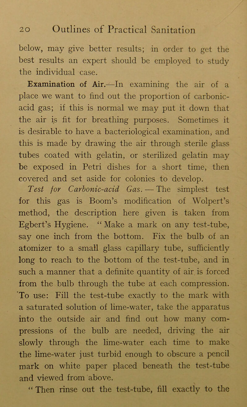 below, may give better results; in order to get the best results an expert should be employed to study the individual case. Examination of Air.—In examining the air of a place we want to find out the proportion of carbonic- acid gas; if this is normal we may put it down that the air is fit for breathing purposes. Sometimes it is desirable to have a bacteriological examination, and this is made by drawing the air through sterile glass tubes coated with gelatin, or sterilized gelatin may be exposed in Petri dishes for a short time, then covered and set aside for colonies to develop. Test for Carbonic-acid Gas. — The simplest test for this gas is Boom’s modification of Wolpert’s method, the description here given is taken from Egbert’s Hygiene. “ Make a mark on any test-tube, say one inch from the bottom. Fix the bulb of an atomizer to a small glass capillary tube, sufficiently long to reach to the bottom of the test-tube, and in such a manner that a definite quantity of air. is forced from the bulb through the tube at each compression. 'To use: Fill the test-tube exactly to the mark with a saturated solution of lime-water, take the apparatus into the outside air and find out how many com- pressions of the bulb are needed, driving the air slowly through the lime-water each time to make the lime-water just turbid enough to obscure a pencil mark on white paper placed beneath the test-tube and viewed from above. “ Then rinse out the test-tube, fill exactly to the
