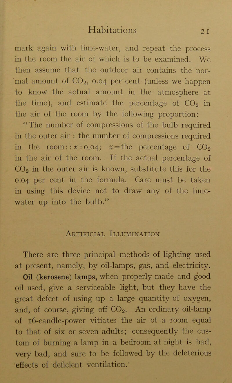 mark again with lime-water, and repeat the process in the room the air of which is to be examined. We then assume that the outdoor air contains the nor- mal amount of C02, 0.04 per cent (unless we happen to know the actual amount in the atmosphere at the time), and estimate the percentage of C02 in the air of the room by the following proportion: “The number of compressions of the bulb required in the outer air : the number of compressions required in the room:: a : 0.04; # = the percentage of C02 in the air of the room. If the actual percentage of C02 in the outer air is known, substitute this for the 0.04 per cent in the formula. Care must be taken in using this device not to drawr any of the lime- water up into the bulb.” Artificial Illumination There are three principal methods of lighting used at present, namely, by oil-lamps, gas, and electricity. Oil (kerosene) lamps, when properly made and good oil used, give a serviceable light, but they have the great defect of using up a large quantity of oxygen, and, of course, giving off C02. An ordinary oil-lamp of 16-candle-power vitiates the air of a room equal to that of six or seven adults; consequently the cus- tom of burning a lamp in a bedroom at night is bad, very bad, and sure to be followed by the deleterious effects of deficient ventilation.'