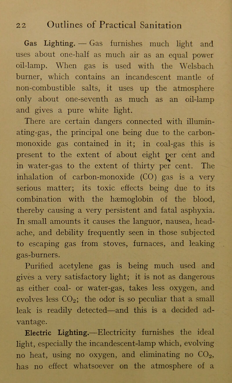 Gas Lighting. — Gas furnishes much light and uses about one-half as much air as an equal power oil-lamp. When gas is used with the Welsbach burner, which contains an incandescent mantle of non-combustible salts, it uses up the atmosphere only about one-seventh as much as an oil-lamp and gives a pure white light. There are certain dangers connected with illumin- ating-gas, the principal one being due to the carbon- monoxide gas contained in it; in coal-gas this is present to the extent of about eight ^er cent and in water-gas to the extent of thirty per cent. The inhalation of carbon-monoxide (CO) gas is a very serious matter; its toxic effects being due to its combination with the haemoglobin of the blood, thereby causing a very persistent and fatal asphyxia. In small amounts it causes the languor, nausea, head- ache, and debility frequently seen in those subjected to escaping gas from stoves, furnaces, and leaking gas-burners. Purified acetylene gas is being much used and gives a very satisfactory light; it is not as dangerous as either coal- or water-gas, takes less oxygen, and evolves less C02; the odor is so peculiar that a small leak is readily detected—and this is a decided ad- vantage. Electric Lighting.—Electricity furnishes the ideal light, especially the incandescent-lamp which, evolving no heat, using no oxygen, and eliminating no C02, has no effect whatsoever on the atmosphere of a