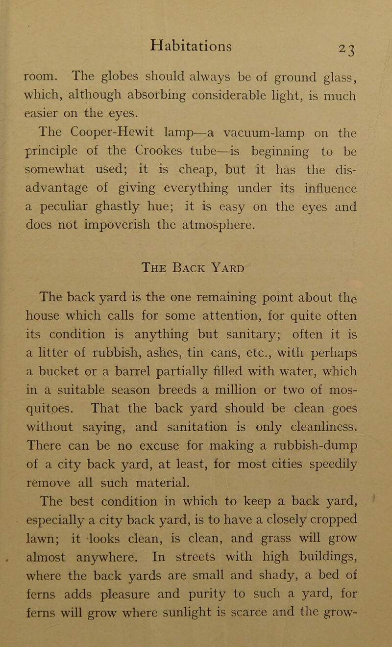 2 3 room. The globes should always be of ground glass, which, although absorbing considerable light, is much easier on the eyes. The Cooper-Hewit lamp—a vacuum-lamp on the principle of the Crookes tube—is beginning to be somewhat used; it is cheap, but it has the dis- advantage of giving everything under its influence a peculiar ghastly hue; it is easy on the eyes and does not impoverish the atmosphere. The Back Yard The back yard is the one remaining point about the house which calls for some attention, for quite often its condition is anything but sanitary; often it is a litter of rubbish, ashes, tin cans, etc., with perhaps a bucket or a barrel partially filled with water, which in a suitable season breeds a million or two of mos- quitoes. That the back yard should be clean goes without saying, and sanitation is only cleanliness. There can be no excuse for making a rubbish-dump of a city back yard, at least, for most cities speedily remove all such material. The best condition in which to keep a back yard, especially a city back yard, is to have a closely cropped lawn; it looks clean, is clean, and grass will grow almost anywhere. In streets with high buildings, where the back yards are small and shady, a bed of ferns adds pleasure and purity to such a yard, for ferns will grow where sunlight is scarce and the grow-