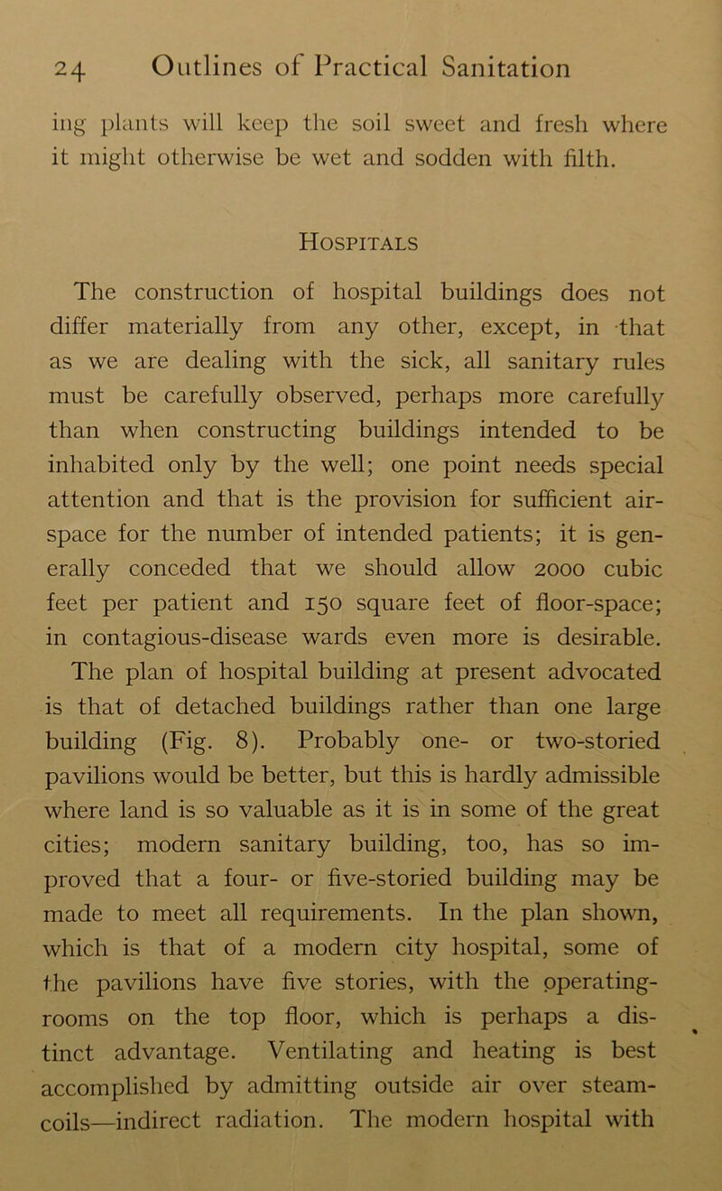 ing plants will keep the soil sweet and fresh where it might otherwise be wet and sodden with filth. Hospitals The construction of hospital buildings does not differ materially from any other, except, in that as we are dealing with the sick, all sanitary rules must be carefully observed, perhaps more carefully than when constructing buildings intended to be inhabited only by the well; one point needs special attention and that is the provision for sufficient air- space for the number of intended patients; it is gen- erally conceded that we should allow 2000 cubic feet per patient and 150 square feet of floor-space; in contagious-disease wards even more is desirable. The plan of hospital building at present advocated is that of detached buildings rather than one large building (Fig. 8). Probably one- or two-storied pavilions would be better, but this is hardly admissible where land is so valuable as it is in some of the great cities; modern sanitary building, too, has so im- proved that a four- or five-storied building may be made to meet all requirements. In the plan shown, which is that of a modern city hospital, some of the pavilions have five stories, with the operating- rooms on the top floor, which is perhaps a dis- tinct advantage. Ventilating and heating is best accomplished by admitting outside air over steam- coils—indirect radiation. The modern hospital with