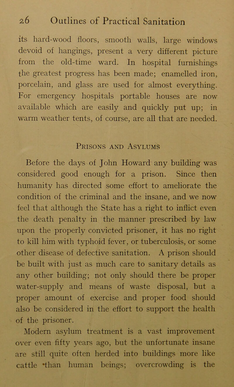 its hard-wood floors, smooth walls, large windows devoid of hangings, present a very different picture from the old-time ward. In hospital furnishings the greatest progress has been made; enamelled iron, porcelain, and glass are used for almost everything. For emergency hospitals portable houses are now available which are easily and quickly put up; in warm weather tents, of course, are all that are needed. Prisons and Asylums Before the days of John Howard any building was considered good enough for a prison. Since then humanity has directed some effort to ameliorate the condition of the criminal and the insane, and we now feel that although the State has a right to inflict even the death penalty in the manner prescribed by law upon the properly convicted prisoner, it has no right to kill him with typhoid fever, or tuberculosis, or some other disease of defective sanitation. A prison should be built with just as much care to sanitary details as any other building; not only should there be proper water-supply and means of waste disposal, but a proper amount of exercise and proper food should also be considered in the effort to support the health of the prisoner. Modern asylum treatment is a vast improvement over even fifty years ago, but the unfortunate insane are still quite often herded into buildings more like cattle 'than human beings; overcrowding is the