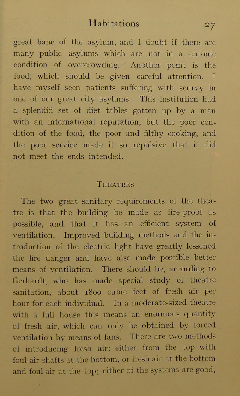 great bane of the asylum, and I doubt if there are many public asylums which are not in a chronic condition of overcrowding. Another point is the food, which should be given careful attention. I have myself seen patients suffering with scurvy in one of our great city asylums. This institution had a splendid set of diet tables gotten up by a man with an international reputation, but the poor con- dition of the food, the poor and filthy cooking, and the poor service made it so repulsive that it did not meet the ends intended. Theatres The two great sanitary requirements of the thea- tre is that the building be made as fire-proof as possible, and that it has an efficient system of ventilation. Improved building methods and the in- troduction of the electric light have greatly lessened the fire danger and have also made possible better means of ventilation. There should be, according to Gerhardt, who has made special study of theatre sanitation, about 1800 cubic feet of fresh air per hour for each individual. In a moderate-sized theatre with a full house this means an enormous quantity of fresh air, which can only be obtained by forced ventilation by means of fans. T here are two methods of introducing fresh air: either from the top with foul-air shafts at the bottom, or fresh air at the bottom and foul air at the top; either of the systems are good,