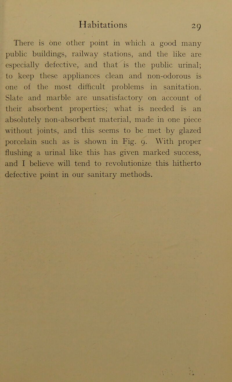 There is one other point in which a good many public buildings, railway stations, and the like are especially defective, and that is the public urinal; to keep these appliances clean and non-odorous is one of the most difficult problems in sanitation. Slate and marble are unsatisfactory on account of their absorbent properties; what is needed is an absolutely non-absorbent material, made in one piece without joints, and this seems to be met by glazed porcelain such as is shown in Fig. 9. With proper flushing a urinal like this has given marked success, and I believe will tend to revolutionize this hitherto defective point in our sanitary methods.