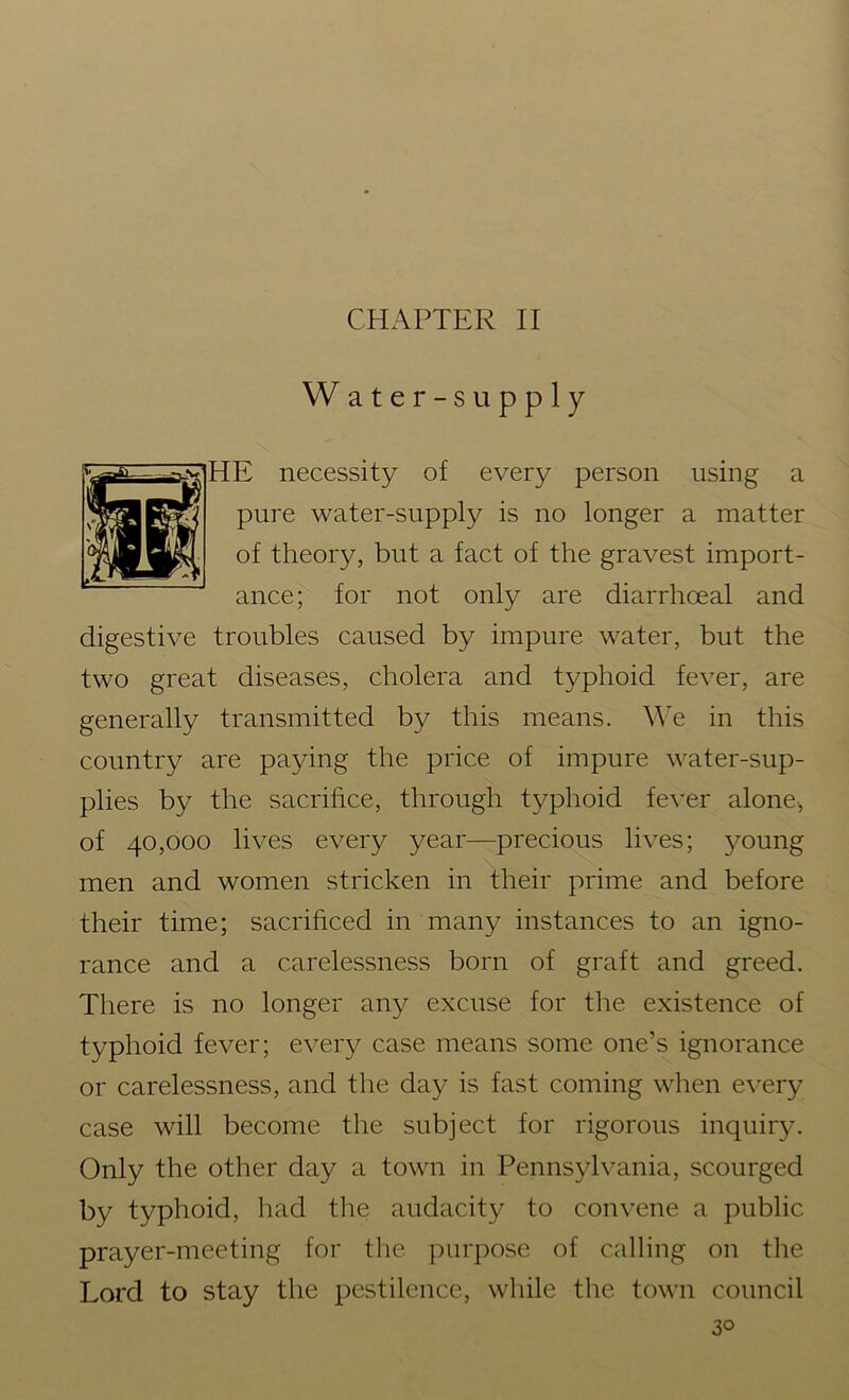 CHAPTER II Water-supply HE necessity of every person using a pure water-supply is no longer a matter of theory, but a fact of the gravest import- ance; for not only are diarrhceal and digestive troubles caused by impure water, but the two great diseases, cholera and typhoid fever, are generally transmitted by this means. We in this country are paying the price of impure water-sup- plies by the sacrifice, through typhoid fever alone, of 40,000 lives every year—precious lives; young men and women stricken in their prime and before their time; sacrificed in many instances to an igno- rance and a carelessness born of graft and greed. There is no longer any excuse for the existence of typhoid fever; every case means some one’s ignorance or carelessness, and the day is fast coming when every case will become the subject for rigorous inquiry. Only the other day a town in Pennsylvania, scourged by typhoid, had the audacity to convene a public prayer-meeting for the purpose of calling on the Lord to stay the pestilence, while the town council 3°