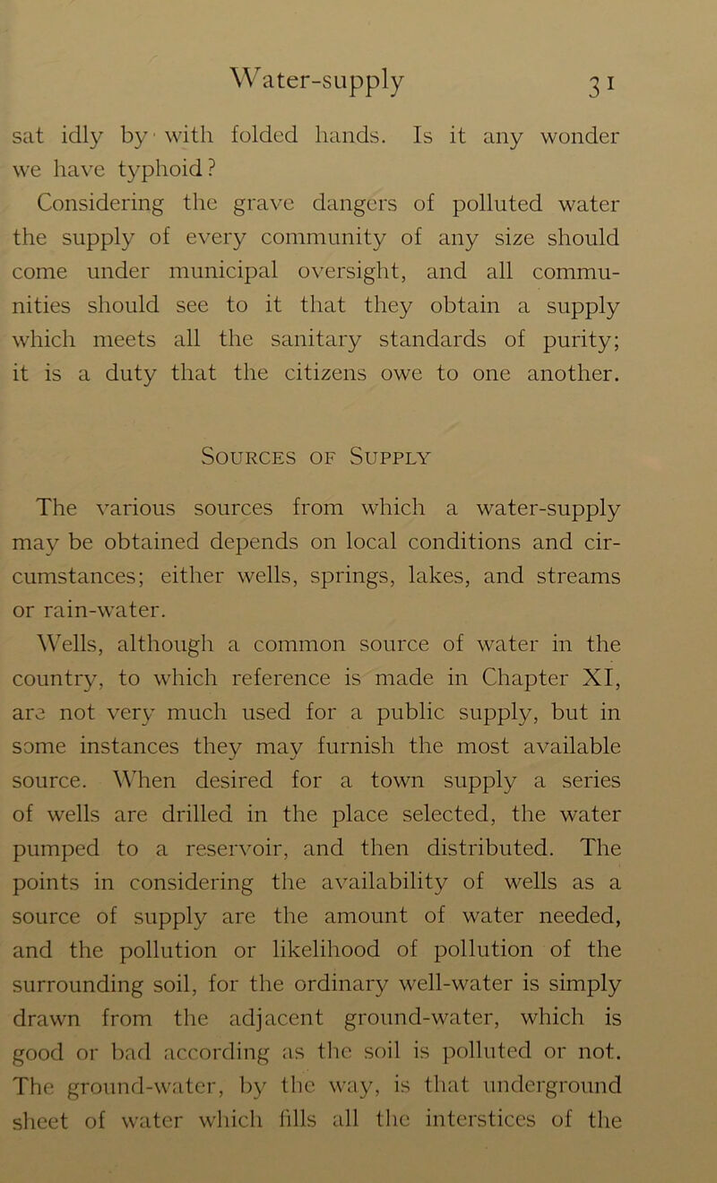 sat idly by with folded hands. Is it any wonder we have typhoid? Considering the grave dangers of polluted water the supply of every community of any size should come under municipal oversight, and all commu- nities should see to it that they obtain a supply which meets all the sanitary standards of purity; it is a duty that the citizens owe to one another. Sources of Supply The various sources from which a water-supply may be obtained depends on local conditions and cir- cumstances; either wells, springs, lakes, and streams or rain-water. Wells, although a common source of water in the country, to which reference is made in Chapter XI, are not very much used for a public supply, but in some instances they may furnish the most available source. When desired for a town supply a series of wells are drilled in the place selected, the water pumped to a reservoir, and then distributed. The points in considering the availability of wells as a source of supply are the amount of water needed, and the pollution or likelihood of pollution of the surrounding soil, for the ordinary well-water is simply drawn from the adjacent ground-water, which is good or bad according as the soil is polluted or not. The ground-water, by the way, is that underground sheet of water which fills all the interstices of the