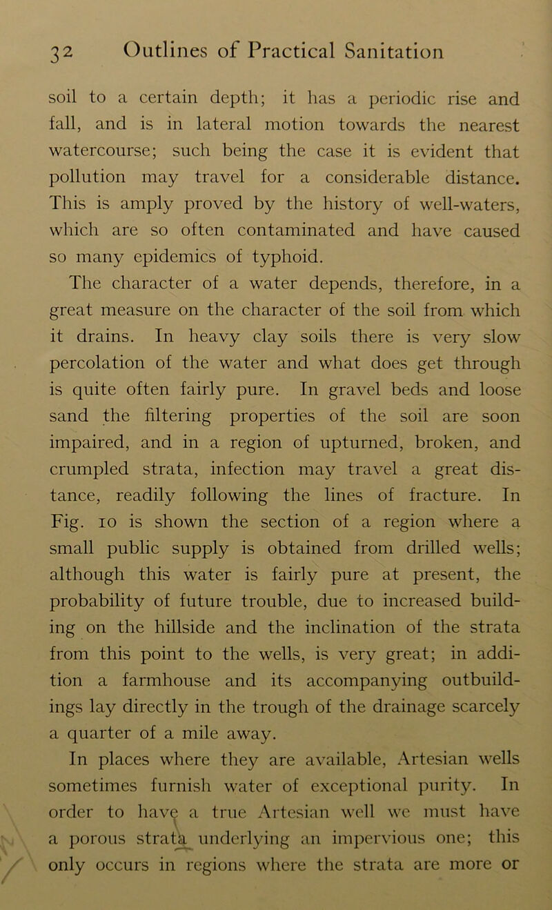 soil to a certain depth; it has a periodic rise and fall, and is in lateral motion towards the nearest watercourse; such being the case it is evident that pollution may travel for a considerable distance. This is amply proved by the history of well-waters, which are so often contaminated and have caused so many epidemics of typhoid. The character of a water depends, therefore, in a great measure on the character of the soil from which it drains. In heavy clay soils there is very slow percolation of the water and what does get through is quite often fairly pure. In gravel beds and loose sand the filtering properties of the soil are soon impaired, and in a region of upturned, broken, and crumpled strata, infection may travel a great dis- tance, readily following the lines of fracture. In Fig. io is shown the section of a region where a small public supply is obtained from drilled wells; although this water is fairly pure at present, the probability of future trouble, due to increased build- ing on the hillside and the inclination of the strata from this point to the wells, is very great; in addi- tion a farmhouse and its accompanying outbuild- ings lay directly in the trough of the drainage scarcely a quarter of a mile away. In places where they are available, Artesian wells sometimes furnish water of exceptional purity. In order to have a true Artesian well we must have a porous strata underlying an impervious one; this only occurs in regions where the strata are more or