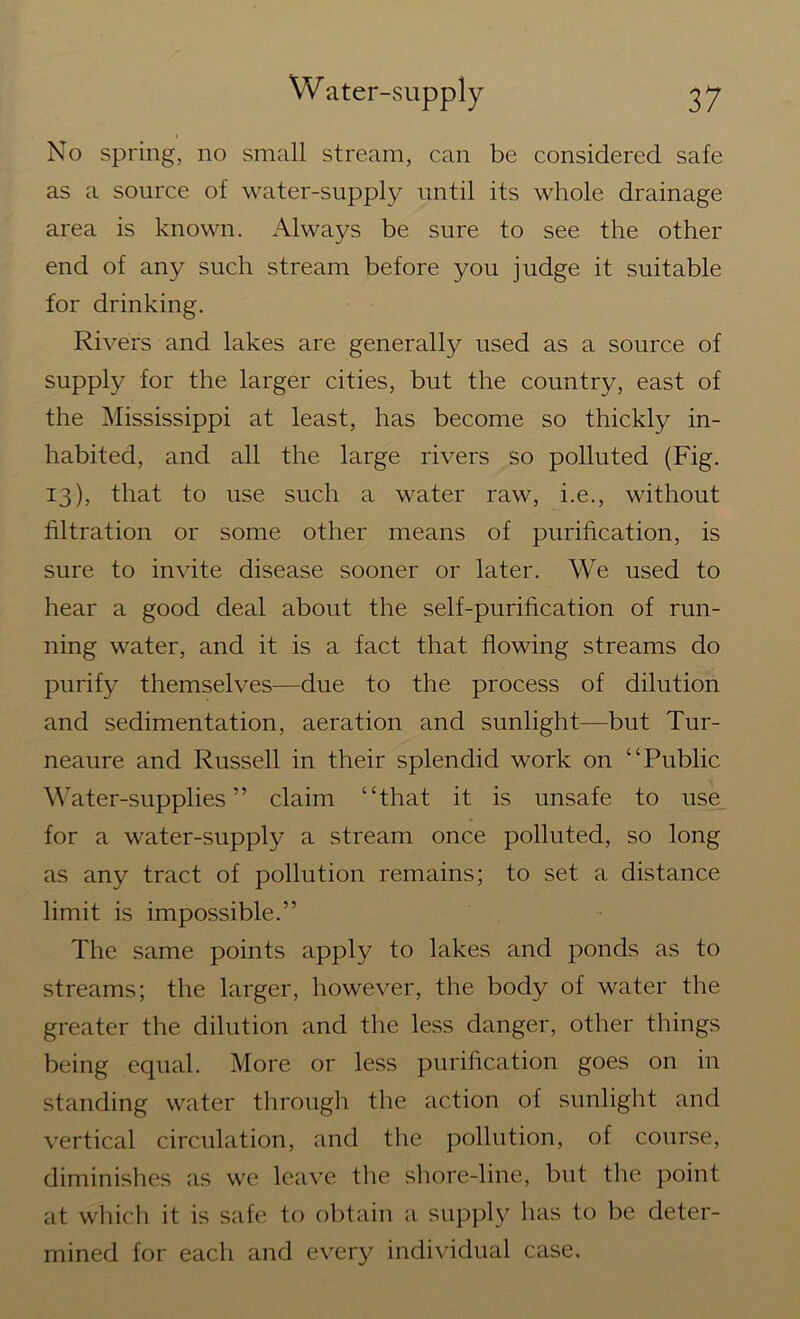 No spring, no small stream, can be considered safe as a source of water-supply until its whole drainage area is known. Always be sure to see the other end of any such stream before you judge it suitable for drinking. Rivers and lakes are generally used as a source of supply for the larger cities, but the country, east of the Mississippi at least, has become so thickly in- habited, and all the large rivers so polluted (Fig. 13), that to use such a water raw, i.e., without filtration or some other means of purification, is sure to invite disease sooner or later. We used to hear a good deal about the self-purification of run- ning water, and it is a fact that flowing streams do purify themselves—due to the process of dilution and sedimentation, aeration and sunlight—but Tur- neaure and Russell in their splendid work on “Public Water-supplies” claim “that it is unsafe to use for a water-supply a stream once polluted, so long as any tract of pollution remains; to set a distance limit is impossible.” The same points apply to lakes and ponds as to streams; the larger, however, the body of water the greater the dilution and the less danger, other things being equal. More or less purification goes on in standing water through the action of sunlight and vertical circulation, and the pollution, of course, diminishes as we leave the shore-line, but the point at which it is safe to obtain a supply has to be deter- mined for each and every individual case.