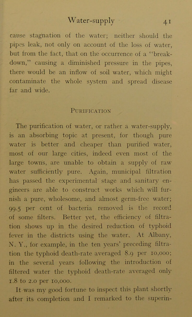 cause stagnation of the water; neither should the pipes leak, not only on account of the loss of water, but from the fact, that on the occurrence of a “break- down,” causing a diminished pressure in the pipes, there would be an inflow of soil water, which might contaminate the whole system and spread disease far and wide. Purification The purification of water, or rather a water-supply, is an absorbing topic at present, for though pure water is better and cheaper than purified water, most of our large cities, indeed even most of the large towns, are unable to obtain a supply of raw water sufficiently pure. Again, municipal filtration has passed the experimental stage and sanitary en- gineers are able to construct works which will fur- nish a pure, wholesome, and almost germ-free water; 99.5 per cent of bacteria removed is the record of some filters. Better yet, the efficiency of filtra- tion shows up in the desired reduction of typhoid fever in the districts using the water. At Albany, N. Y., for example, in the ten years’ preceding filtra- tion the typhoid death-rate averaged 8.9 per 10,000; in the several years following the introduction of filtered water the typhoid death-rate averaged only 1.8 to 2.0 per 10,000. It was my good fortune to inspect this plant shortly after its completion and I remarked to the superin-