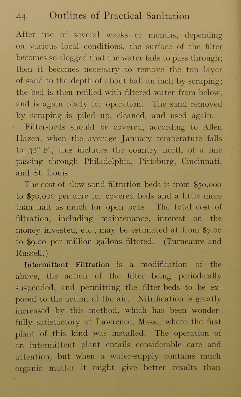 After use of several weeks or months, depending on various local conditions, the surface of the filter becomes so clogged that the water fails to pass through; then it becomes necessary to remove the top layer of sand to the depth of about half an inch by scraping; the bed is then refilled with filtered water from below, and is again ready for operation. The sand removed by scraping is piled up, cleaned, and used again. Filter-beds should be covered, according to Allen Hazen, when the average January temperature falls to 320 F., this includes the country north of a line passing through Philadelphia, Pittsburg, Cincinnati, and St. Louis. The cost of slow sand-filtration beds is from $50,000 to $70,000 per acre for covered beds and a little more than half as much for open beds. The total cost of filtration, including maintenance, interest on the money invested, etc., may be estimated at from S7.00 to $9.00 per million gallons filtered. (Turneaure and Russell.) Intermittent Filtration is a modification of the above, the action of the filter being periodically suspended, and permitting the filter-beds to be ex- posed to the action of the air. Nitrification is greatly increased by this method, which has been wonder- fully satisfactory at Lawrence, Mass., where the first plant of this kind was installed. The operation of an intermittent plant entails considerable care and attention, but when a water-supply contains much organic matter it might give better results than