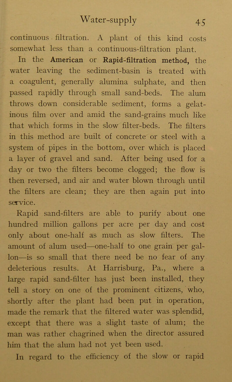 continuous filtration. A plant of this kind costs somewhat less than a continuous-filtration plant. In the American or Rapid-filtration method, the water leaving the sediment-basin is treated with a coagulent, generally alumina sulphate, and then passed rapidly through small sand-beds. The alum throws down considerable sediment, forms a gelat- inous film over and amid the sand-grains much like that which forms in the slow filter-beds. The filters in this method are built of concrete or steel with a system of pipes in the bottom, over which is placed a layer of gravel and sand. After being used for a day or two the filters become clogged; the flow is then reversed, and air and water blown through until the filters are clean; they are then again put into service. Rapid sand-filters are able to purify about one hundred million gallons per acre per day and cost only about one-half as much as slow filters. The amount of alum used—one-half to one grain per gal- lon—is so small that there need be no fear of any deleterious results. At Harrisburg, Pa., where a large rapid sand-filter has just been installed, they tell a story on one of the prominent citizens, who, shortly after the plant had been put in operation, made the remark that the filtered water was splendid, except that there was a slight taste of alum; the man was rather chagrined when the director assured him that the alum had not yet been used. In regard to the efficiency of the slow or rapid