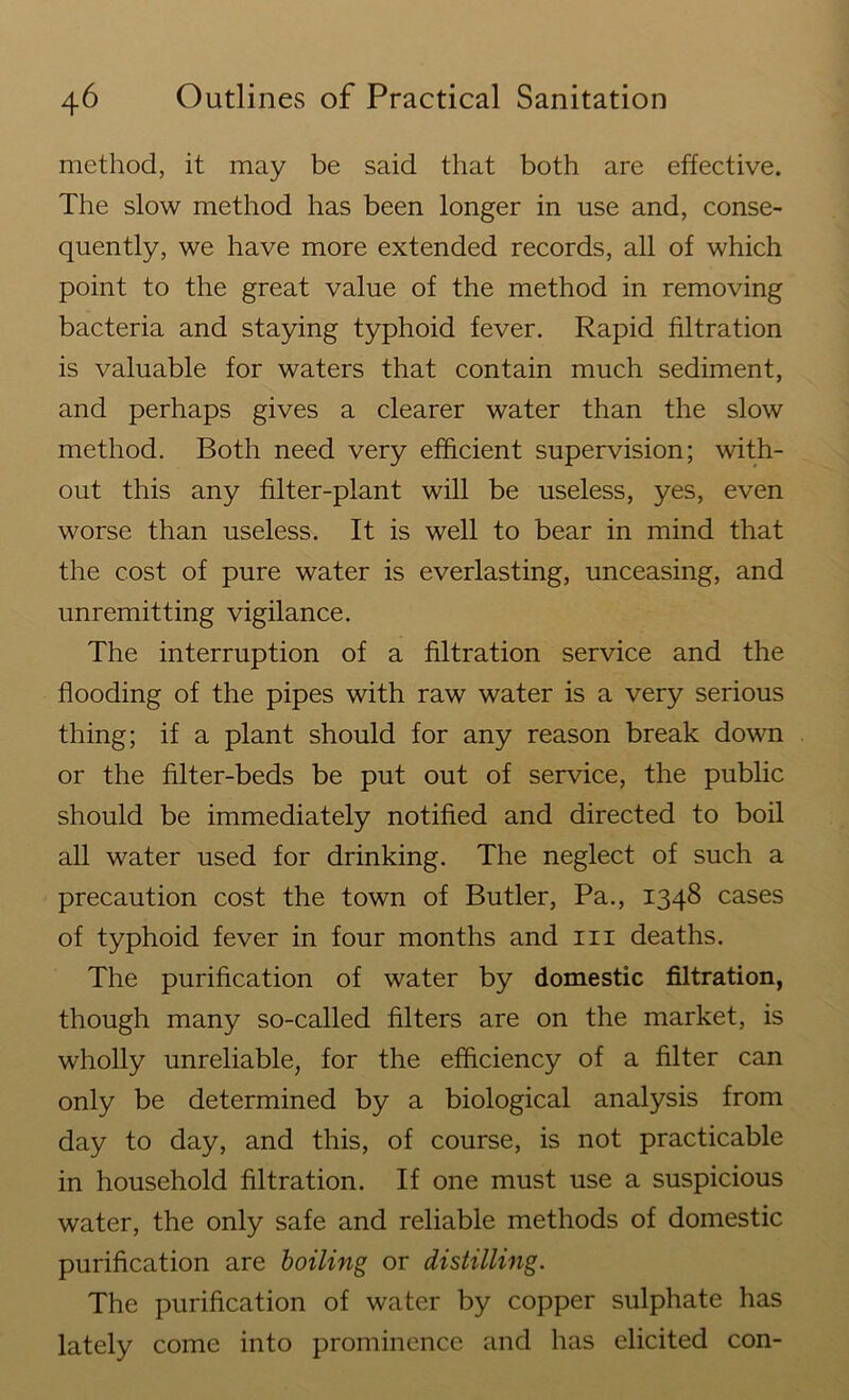 method, it may be said that both are effective. The slow method has been longer in use and, conse- quently, we have more extended records, all of which point to the great value of the method in removing bacteria and staying typhoid fever. Rapid filtration is valuable for waters that contain much sediment, and perhaps gives a clearer water than the slow method. Both need very efficient supervision; with- out this any filter-plant will be useless, yes, even worse than useless. It is well to bear in mind that the cost of pure water is everlasting, unceasing, and unremitting vigilance. The interruption of a filtration service and the flooding of the pipes with raw water is a very serious thing; if a plant should for any reason break down or the filter-beds be put out of service, the public should be immediately notified and directed to boil all water used for drinking. The neglect of such a precaution cost the town of Butler, Pa., 1348 cases of typhoid fever in four months and 111 deaths. The purification of water by domestic filtration, though many so-called filters are on the market, is wholly unreliable, for the efficiency of a filter can only be determined by a biological analysis from day to day, and this, of course, is not practicable in household filtration. If one must use a suspicious water, the only safe and reliable methods of domestic purification are boiling or distilling. The purification of water by copper sulphate has lately come into prominence and has elicited con-