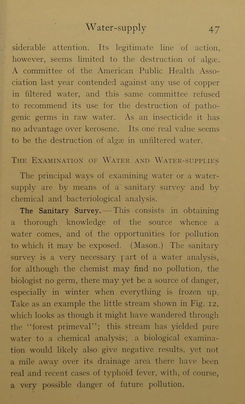 siderable attention. Its legitimate line of action, however, seems limited to the destruction of algae. A committee of the American Public Health Asso- ciation last year contended against any use of copper in filtered water, and this same committee refused to recommend its use for the destruction of patho- genic germs in raw water. As an insecticide it has no advantage over kerosene. Its one real value seems to be the destruction of algae in unfiltered water. The Examination of Water and Water-supplies The principal ways of examining water or a water- supply are by means of a sanitary survey and by chemical and bacteriological analysis. The Sanitary Survey. — This consists in obtaining a thorough knowledge of the source whence a water comes, and of the opportunities for pollution to which it may be exposed. (Mason.) The sanitary survey is a very necessary part of a water analysis, for although the chemist may find no pollution, the biologist no germ, there may yet be a source of danger, especially in winter when everything is frozen up. Take as an example the little stream shown in Fig. 12, which looks as though it might have wandered through the “forest primeval”; this stream has yielded pure water to a chemical analysis; a biological examina- tion would likely also give negative results, yet not a mile away over its drainage area there have been real and recent cases of typhoid fever, with, of course, a very possible danger of future pollution.