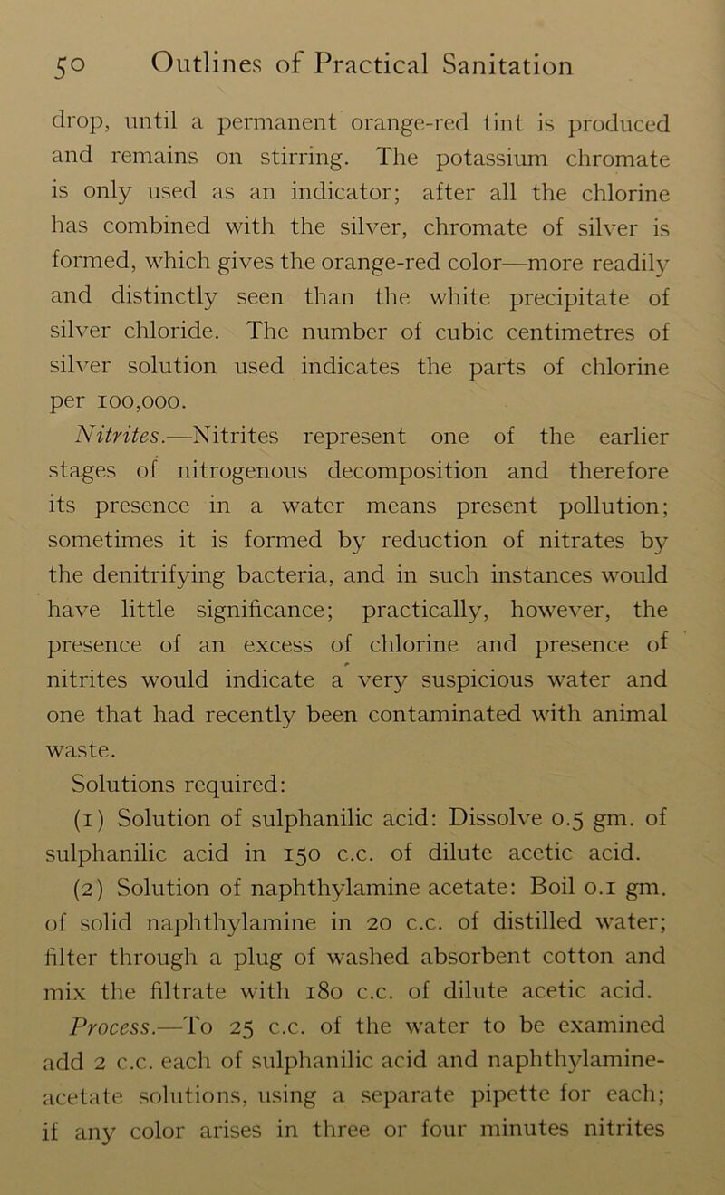 drop, until a permanent orange-red tint is produced and remains on stirring. The potassium chromate is only used as an indicator; after all the chlorine has combined with the silver, chromate of silver is formed, which gives the orange-red color—more readily and distinctly seen than the white precipitate of silver chloride. The number of cubic centimetres of silver solution used indicates the parts of chlorine per 100,000. Nitrites.—Nitrites represent one of the earlier stages of nitrogenous decomposition and therefore its presence in a water means present pollution; sometimes it is formed by reduction of nitrates by the denitrifying bacteria, and in such instances would have little significance; practically, however, the presence of an excess of chlorine and presence of nitrites would indicate a very suspicious water and one that had recently been contaminated with animal waste. Solutions required: (1) Solution of sulphanilic acid: Dissolve 0.5 gm. of sulphanilic acid in 150 c.c. of dilute acetic acid. (2) Solution of naphthylamine acetate: Boil 0.1 gm. of solid naphthylamine in 20 c.c. of distilled water; filter through a plug of washed absorbent cotton and mix the filtrate with 180 c.c. of dilute acetic acid. Process.—To 25 c.c. of the water to be examined add 2 c.c. each of sulphanilic acid and naphthylamine- acetate solutions, using a separate pipette for each; if any color arises in three or four minutes nitrites