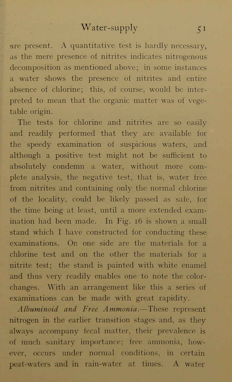 are present. A quantitative test is hardly necessary, as the mere presence of nitrites indicates nitrogenous decomposition as mentioned above; in some instances a water shows the presence of nitrites and entire absence of chlorine; this, of course, would be inter- preted to mean that the organic matter was of vege- table origin. The tests for chlorine and nitrites are so easily and readily performed that they are available for the speedy examination of suspicious waters, and although a positive test might not be sufficient to absolutely condemn a water, without more com- plete analysis, the negative test, that is, water free from nitrites and containing only the normal chlorine of the locality, could be likely passed as safe, for the time being at least, until a more extended exam- ination had been made. In Fig. 16 is shown a small stand which I have constructed for conducting these examinations. On one side are the materials for a chlorine test and on the other the materials for a nitrite test; the stand is painted with white enamel and thus very readily enables one to note the color- changes. With an arrangement like this a series of examinations can be made with great rapidity. Albuminoid and Free Ammonia.—These represent nitrogen in the earlier transition stages and, as they always accompany fecal matter, their prevalence is of much sanitary importance; free ammonia, how- ever, occurs under normal conditions, in certain peat-waters and in rain-water at times. A water