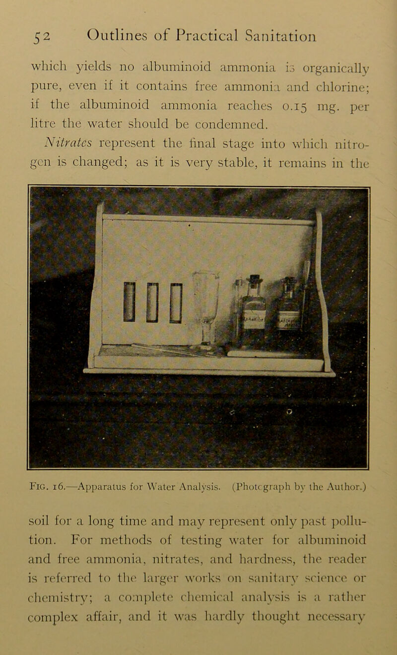 which yields no albuminoid ammonia is organically pure, even if it contains free ammonia and chlorine; if the albuminoid ammonia reaches 0.15 mg. per litre the water should be condemned. Nitrates represent the final stage into which nitro- gen is changed; as it is very stable, it remains in the Fig. 16.—Apparatus for Water Analysis. (Photograph by the Author.) soil for a long time and may represent only past pollu- tion. For methods of testing water for albuminoid and free ammonia, nitrates, and hardness, the reader is referred to the larger works on sanitary science or chemistry; a complete chemical analysis is a rather complex affair, and it was hardly thought necessary