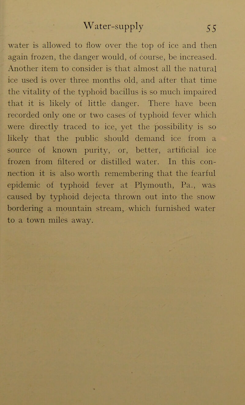 water is allowed to flow over the top of ice and then again frozen, the danger would, of course, be increased. Another item to consider is that almost all the natural ice used is over three months old, and after that time the vitality of the typhoid bacillus is so much impaired that it is likely of little danger. There have been recorded only one or two cases of typhoid fever which were directly traced to ice, yet the possibility is so likely that the public should demand ice from a source of known purity, or, better, artificial ice frozen from filtered or distilled water. In this con- nection it is also worth remembering that the fearful epidemic of typhoid fever at Plymouth, Pa., was caused by typhoid dejecta thrown out into the snow bordering a mountain stream, which furnished water to a town miles away.