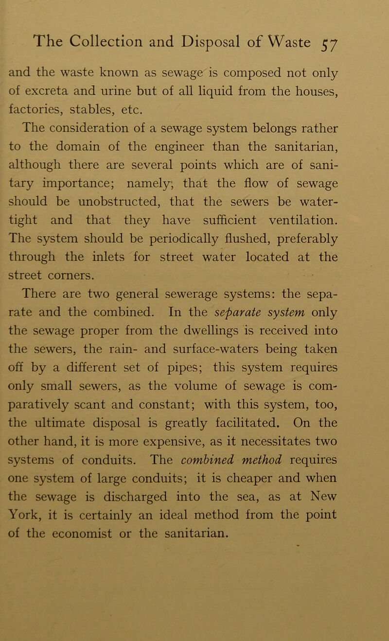 and the waste known as sewage is composed not only of excreta and urine but of all liquid from the houses, factories, stables, etc. The consideration of a sewage system belongs rather to the domain of the engineer than the sanitarian, although there are several points which are of sani- tary importance; namely; that the flow of sewage should be unobstructed, that the sewers be water- tight and that they have sufficient ventilation. The system should be periodically flushed, preferably through the inlets for street water located at the street corners. There are two general sewerage systems: the sepa- rate and the combined. In the separate system only the sewage proper from the dwellings is received into the sewers, the rain- and surface-waters being taken off by a different set of pipes; this system requires only small sewers, as the volume of sewage is com- paratively scant and constant; with this system, too, the ultimate disposal is greatly facilitated. On the other hand, it is more expensive, as it necessitates two systems of conduits. The combined method requires one system of large conduits; it is cheaper and when the sewage is discharged into the sea, as at New York, it is certainly an ideal method from the point of the economist or the sanitarian.