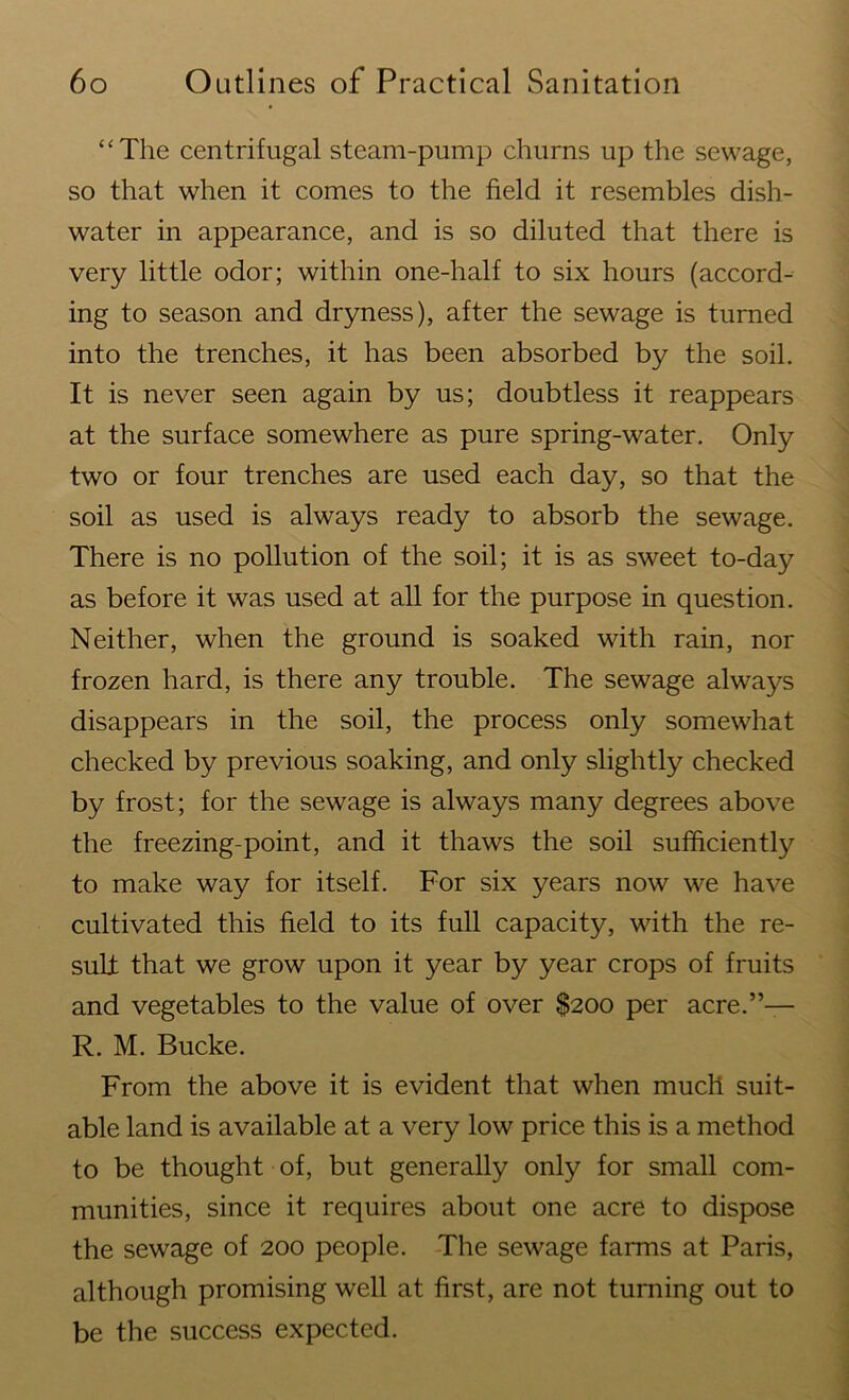 “The centrifugal steam-pump churns up the sewage, so that when it comes to the field it resembles dish- water in appearance, and is so diluted that there is very little odor; within one-half to six hours (accord- ing to season and dryness), after the sewage is turned into the trenches, it has been absorbed by the soil. It is never seen again by us; doubtless it reappears at the surface somewhere as pure spring-water. Only two or four trenches are used each day, so that the soil as used is always ready to absorb the sewage. There is no pollution of the soil; it is as sweet to-day as before it was used at all for the purpose in question. Neither, when the ground is soaked with rain, nor frozen hard, is there any trouble. The sewage always disappears in the soil, the process only somewhat checked by previous soaking, and only slightly checked by frost; for the sewage is always many degrees above the freezing-point, and it thaws the soil sufficiently to make way for itself. For six years now we have cultivated this field to its full capacity, with the re- sult: that we grow upon it year by year crops of fruits and vegetables to the value of over $200 per acre.”— R. M. Bucke. From the above it is evident that when much suit- able land is available at a very low price this is a method to be thought of, but generally only for small com- munities, since it requires about one acre to dispose the sewage of 200 people. The sewage farms at Paris, although promising well at first, are not turning out to be the success expected.