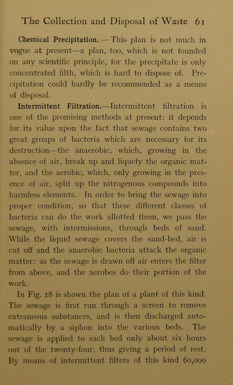 Chemical Precipitation. — This plan is not much in vogue at present—a plan, too, which is not founded on any scientific principle, for the precipitate is only concentrated filth, which is hard to dispose of. Pre- cipitation could hardly be recommended as a means of disposal. Intermittent Filtration.—Intermittent filtration is one of the promising methods at present: it depends for its value upon the fact that sewage contains two great groups of bacteria which are necessary for its destruction—the anaerobic, which, growing in the absence of air, break up and liquefy the organic mat- ter, and the aerobic, which, only growing in the pres- ence of air, split up the nitrogenous compounds into harmless elements. In order to bring the sewage into proper condition, so that these different classes of bacteria can do the work allotted them, we pass the sewage, with intermissions, through beds of sand. While the liquid sewage covers the sand-bed, air is cut off and the anaerobic bacteria attack the organic matter: as the sewage is drawn off air enters the filter from above, and the aerobes do their portion of the work. In Fig. 18 is shown the plan of a plant of this kind. The sewage is first run through a screen to remove extraneous substances, and is then discharged auto- matically by a siphon into the various beds. The sewage is applied to each bed only about six hours out of the twenty-four, thus giving a period of rest. By means of intermittent filters of this kind 60,000