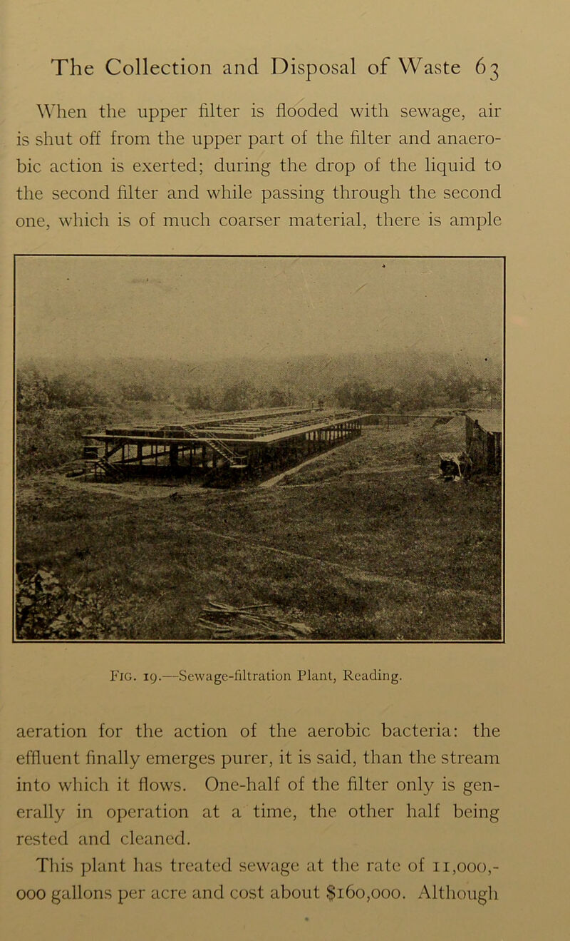 When the upper filter is flooded with sewage, air is shut off from the upper part of the filter and anaero- bic action is exerted; during the drop of the liquid to the second filter and while passing through the second one, which is of much coarser material, there is ample Fig. 19.—Sewage-filtration Plant, Reading. aeration for the action of the aerobic bacteria: the effluent finally emerges purer, it is said, than the stream into which it flows. One-half of the filter only is gen- erally in operation at a time, the other half being rested and cleaned. This plant has treated sewage at the rate of 11,000,- 000 gallons per acre and cost about $160,000. Although
