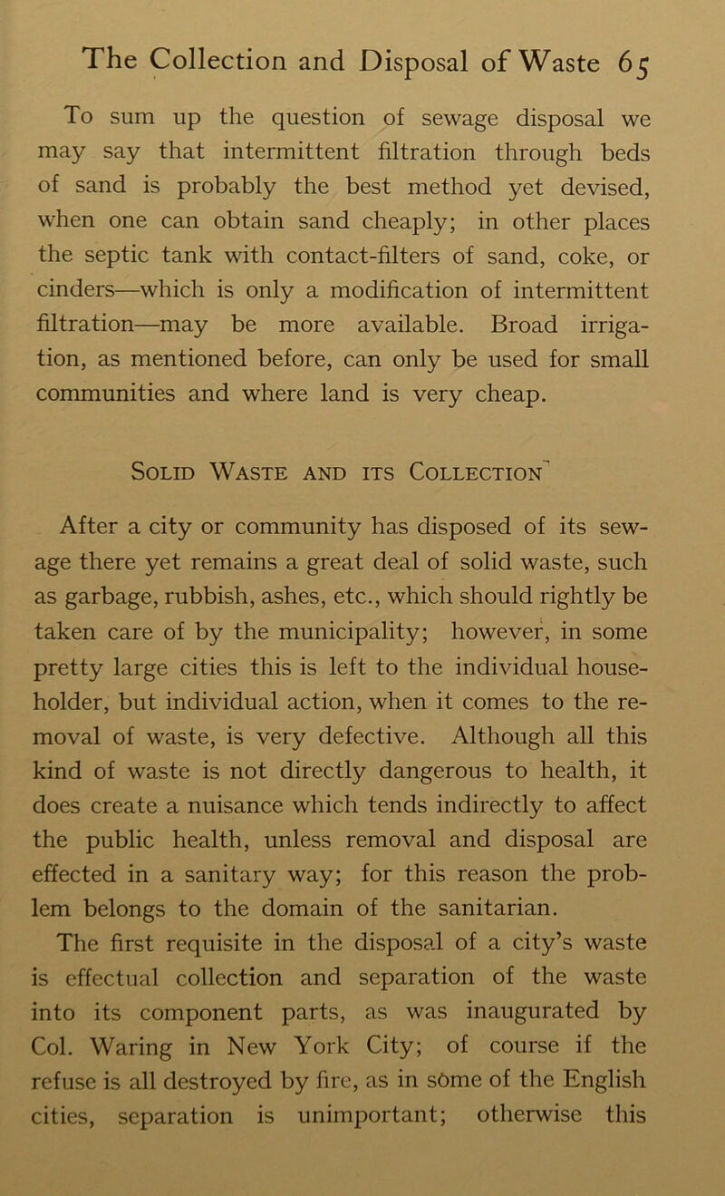 To sum up the question of sewage disposal we may say that intermittent filtration through beds of sand is probably the best method yet devised, when one can obtain sand cheaply; in other places the septic tank with contact-filters of sand, coke, or cinders—which is only a modification of intermittent filtration—may be more available. Broad irriga- tion, as mentioned before, can only be used for small communities and where land is very cheap. Solid Waste and its Collection^ After a city or community has disposed of its sew- age there yet remains a great deal of solid waste, such as garbage, rubbish, ashes, etc., which should rightly be taken care of by the municipality; however, in some pretty large cities this is left to the individual house- holder, but individual action, when it comes to the re- moval of waste, is very defective. Although all this kind of waste is not directly dangerous to health, it does create a nuisance which tends indirectly to affect the public health, unless removal and disposal are effected in a sanitary way; for this reason the prob- lem belongs to the domain of the sanitarian. The first requisite in the disposal of a city’s waste is effectual collection and separation of the waste into its component parts, as was inaugurated by Col. Waring in New York City; of course if the refuse is all destroyed by fire, as in some of the English cities, separation is unimportant; otherwise this