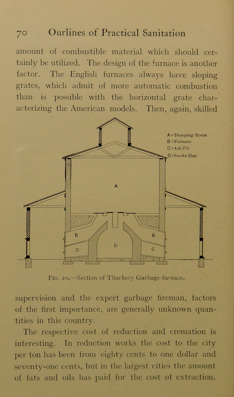 amount of combustible material which should cer- tainly be utilized. The design of the furnace is another factor. The English furnaces always have sloping grates, which admit of more automatic combustion than is possible with the horizontal grate char- acterizing the American models. Then, again, skilled supervision and the expert garbage fireman, factors of the first importance, are generally unknown quan- tities in this country. The respective cost of reduction and cremation is interesting. In reduction works the cost to the city per ton has been from eighty cents to one dollar and seventy-one cents, but in the largest cities the amount of fats and oils has paid for the cost of extraction.