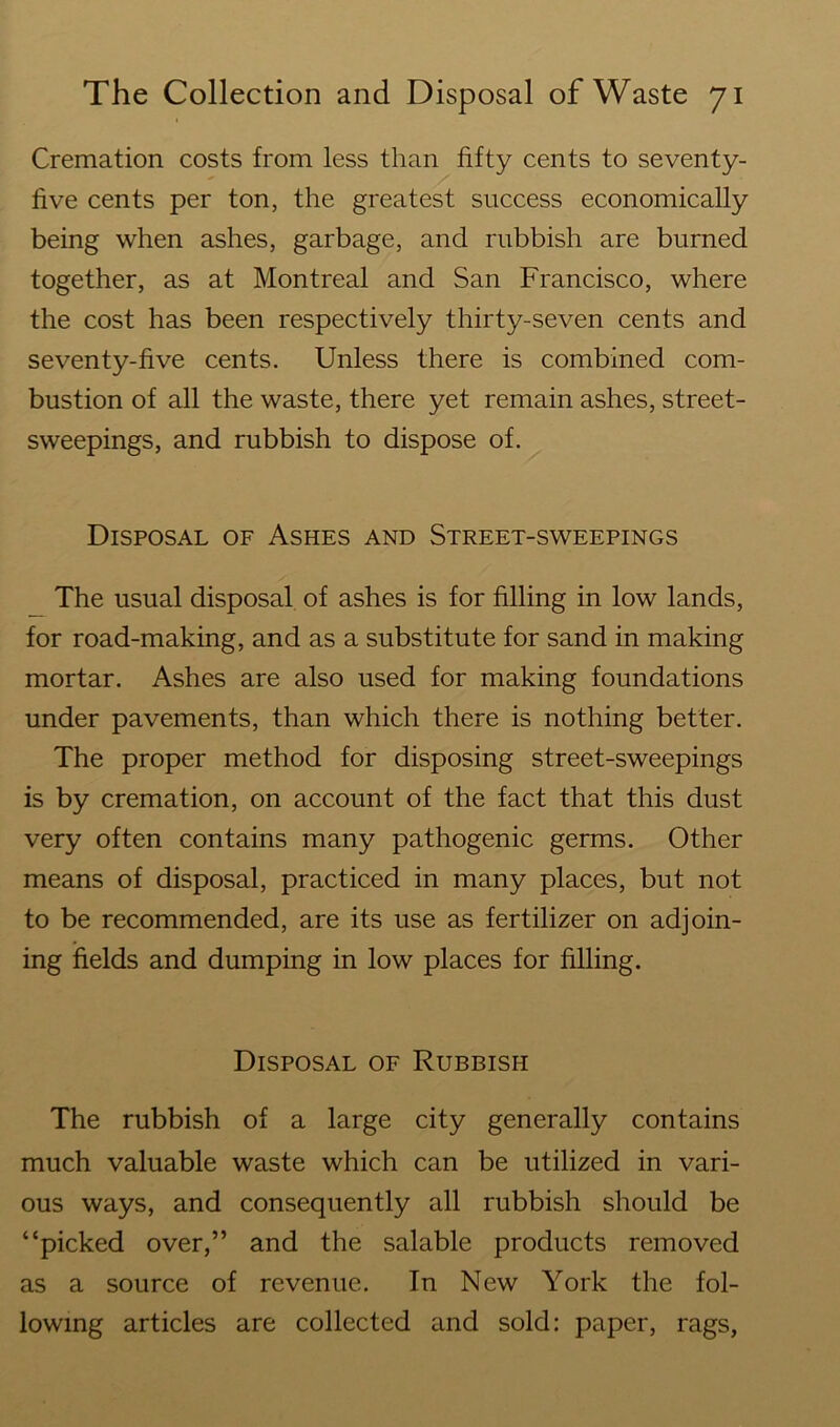 Cremation costs from less than fifty cents to seventy- live cents per ton, the greatest success economically being when ashes, garbage, and rubbish are burned together, as at Montreal and San Francisco, where the cost has been respectively thirty-seven cents and seventy-five cents. Unless there is combined com- bustion of all the waste, there yet remain ashes, street- sweepings, and rubbish to dispose of. Disposal of Ashes and Street-sweepings The usual disposal of ashes is for filling in low lands, for road-making, and as a substitute for sand in making mortar. Ashes are also used for making foundations under pavements, than which there is nothing better. The proper method for disposing street-sweepings is by cremation, on account of the fact that this dust very often contains many pathogenic germs. Other means of disposal, practiced in many places, but not to be recommended, are its use as fertilizer on adjoin- ing fields and dumping in low places for filling. Disposal of Rubbish The rubbish of a large city generally contains much valuable waste which can be utilized in vari- ous ways, and consequently all rubbish should be “picked over,” and the salable products removed as a source of revenue. In New York the fol- lowing articles are collected and sold: paper, rags,