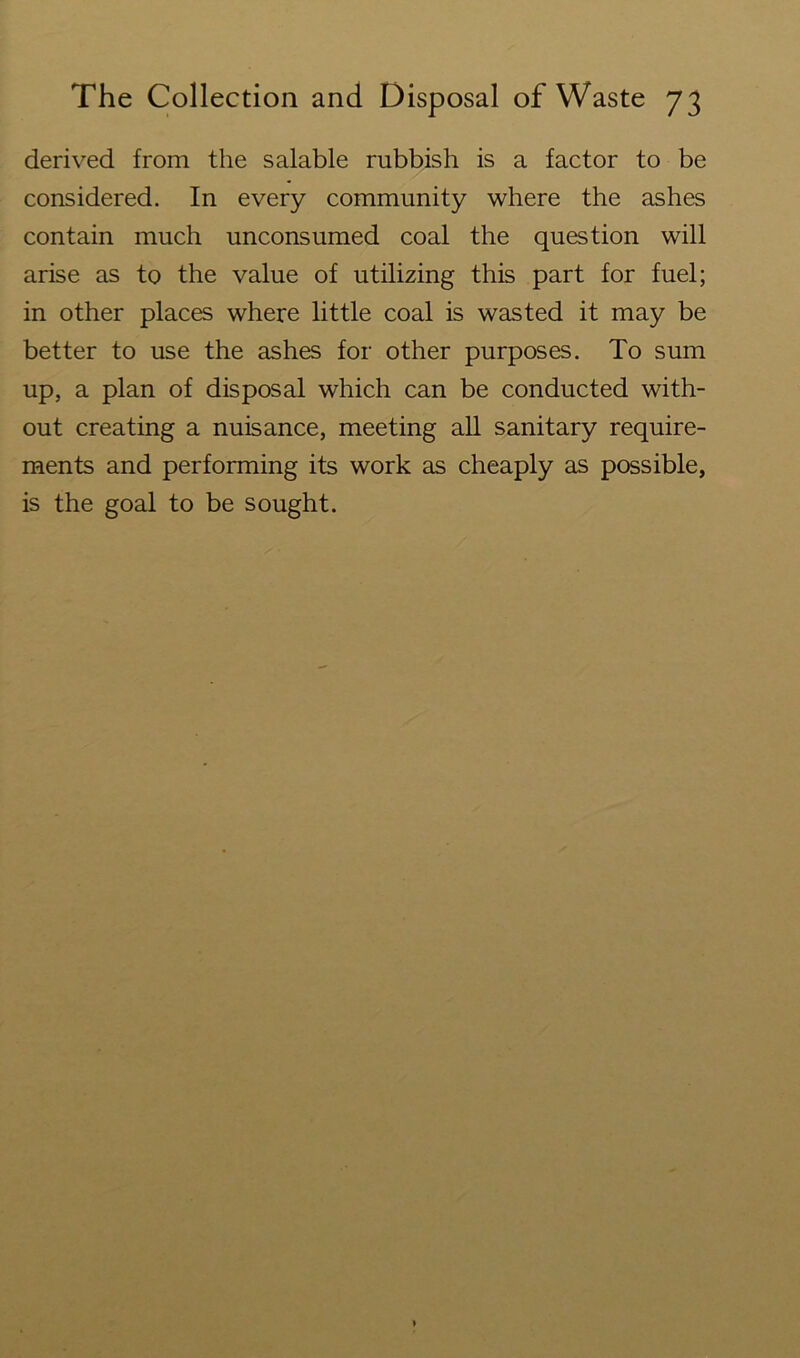 derived from the salable rubbish is a factor to be considered. In every community where the ashes contain much unconsumed coal the question will arise as to the value of utilizing this part for fuel; in other places where little coal is wasted it may be better to use the ashes for other purposes. To sum up, a plan of disposal which can be conducted with- out creating a nuisance, meeting all sanitary require- ments and performing its work as cheaply as possible, is the goal to be sought.