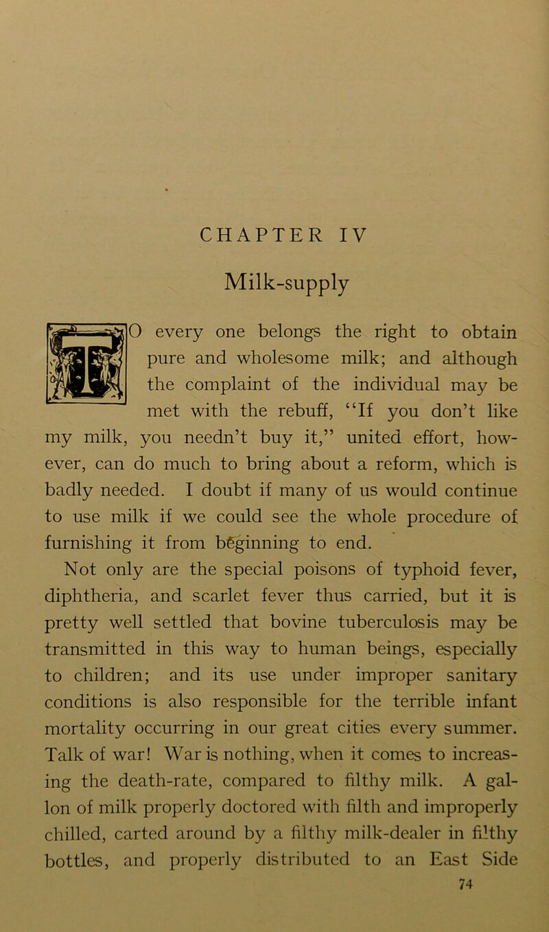 CHAPTER IV Milk-supply 0 every one belongs the right to obtain pure and wholesome milk; and although the complaint of the individual may be met with the rebuff, “If you don’t like my milk, you needn’t buy it,” united effort, how- ever, can do much to bring about a reform, which is badly needed. I doubt if many of us would continue to use milk if we could see the whole procedure of furnishing it from beginning to end. Not only are the special poisons of typhoid fever, diphtheria, and scarlet fever thus carried, but it is pretty well settled that bovine tuberculosis may be transmitted in this way to human beings, especially to children; and its use under improper sanitary conditions is also responsible for the terrible infant mortality occurring in our great cities every summer. Talk of war! War is nothing, when it comes to increas- ing the death-rate, compared to filthy milk. A gal- lon of milk properly doctored with filth and improperly chilled, carted around by a filthy milk-dealer in filthy bottles, and properly distributed to an East Side