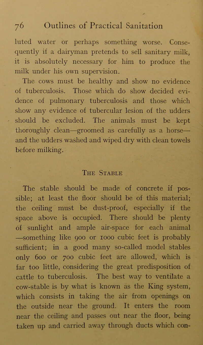 luted water or perhaps something worse. Conse- quently if a dairyman pretends to sell sanitary milk, it is absolutely necessary for him to produce the milk under his own supervision. The cows must be healthy and show no evidence of tuberculosis. Those which do show decided evi- dence of pulmonary tuberculosis and those which show any evidence of tubercular lesion of the udders should be excluded. The animals must be kept thoroughly clean—groomed as carefully as a horse— and the udders washed and wiped dry with clean towels before milking. The Stable The stable should be made of concrete if pos- sible; at least the floor should be of this material; the ceiling must be dust-proof, especially if the space above is occupied. There should be plenty of sunlight and ample air-space for each animal —something like 900 or 1000 cubic feet is probably sufficient; in a good many so-called model stables only 600 or 700 cubic feet are allowed, which is far too little, considering the great predisposition of cattle to tuberculosis. The best way to ventilate a cow-stable is by what is known as the King system, which consists in taking the air from openings on the outside near the ground. It enters the room near the ceiling and passes out near the floor, being taken up and carried away through ducts which con-