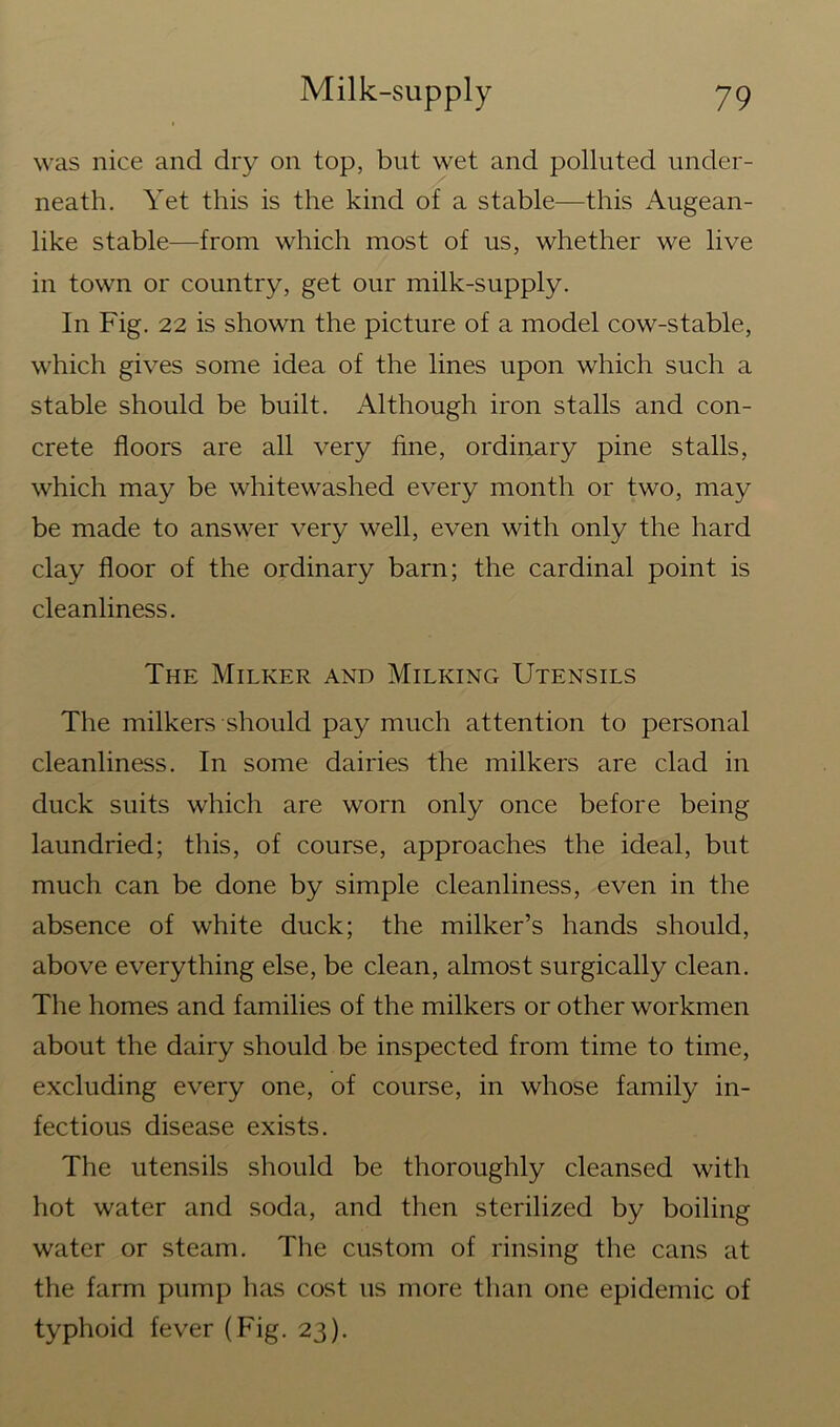 was nice and dry on top, but wet and polluted under- neath. Yet this is the kind of a stable—this Augean- like stable—from which most of us, whether we live in town or country, get our milk-supply. In Fig. 22 is shown the picture of a model cow-stable, which gives some idea of the lines upon which such a stable should be built. Although iron stalls and con- crete floors are all very fine, ordinary pine stalls, which may be whitewashed every month or two, may be made to answer very well, even with only the hard clay floor of the ordinary barn; the cardinal point is cleanliness. The Milker and Milking Utensils The milkers should pay much attention to personal cleanliness. In some dairies the milkers are clad in duck suits which are worn only once before being laundried; this, of course, approaches the ideal, but much can be done by simple cleanliness, even in the absence of white duck; the milker’s hands should, above everything else, be clean, almost surgically clean. The homes and families of the milkers or other workmen about the dairy should be inspected from time to time, excluding every one, of course, in whose family in- fectious disease exists. The utensils should be thoroughly cleansed with hot water and soda, and then sterilized by boiling water or steam. The custom of rinsing the cans at the farm pump has cost us more than one epidemic of typhoid fever (Fig. 23).