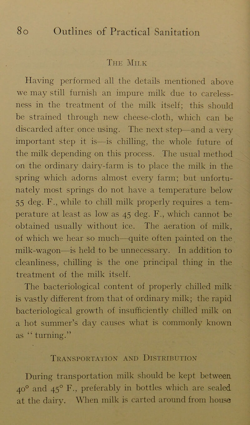 The Milk Having performed all the details mentioned above we may still furnish an impure milk due to careless- ness in the treatment of the milk itself; this should be strained through new cheese-cloth, which can be discarded after once using. The next step—and a very important step it is—is chilling, the whole future of the milk depending on this process. The usual method on the ordinary dairy-farm is to place the milk in the spring which adorns almost every farm; but unfortu- nately most springs do not have a temperature below 55 deg. F., while to chill milk properly requires a tem- perature at least as low as 45 deg. F., which cannot be obtained usually without ice. The aeration of milk, of which we hear so much—quite often painted on the milk-wagon—is held to be unnecessary. In addition to cleanliness, chilling is the one principal thing in the treatment of the milk itself. The bacteriological content of properly chilled milk is vastly different from that of ordinary milk; the rapid bacteriological growth of insufficiently chilled milk on a hot summer’s day causes what is commonly known as “ turning.” Transportation and Distribution During transportation milk should be kept between 40° and 450 F., preferably in bottles which are sealed at the dairy. When milk is carted around from house
