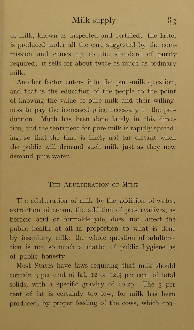 of milk, known as inspected and certified; the latter is produced under all the care suggested by the com- mission and comes up to the standard of purity required; it sells for about twice as much as ordinary milk. Another factor enters into the pure-milk question, and that is the education of the people to the point of knowing the value of pure milk and their willing- ness to pay the increased price necessary in the pro- duction. Much has been done lately in this direc- tion, and the sentiment for pure milk is rapidly spread- ing, so that the time is likely not far distant when the public will demand such milk just as they now demand pure water. The Adulteration of Milk The adulteration of milk by the addition of water, extraction of cream, the addition of preservatives, as boracic acid or formaldehyde, does not affect the public health at all in proportion to what is done by insanitary milk; the whole question of adultera- tion is not so much a matter of public hygiene as of public honesty. Most States have lav/s requiring that milk should contain 3 per cent of fat, 12 or 12.5 per cent of total solids, with a specific gravity of 10.29. The 3 per cent of fat is certainly too low, for milk has been produced, by proper feeding of the cows, which con-