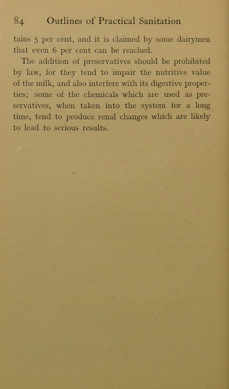 tains 5 per cent, and it is claimed by some dairymen that even 6 per cent can be reached. The addition of preservatives should be prohibited by law, for they tend to impair the nutritive value of the milk, and also interfere with its digestive proper- ties; some of the chemicals which are used as pre- servatives, when taken into the system for a long time, tend to produce renal changes which are likely to lead to serious results.