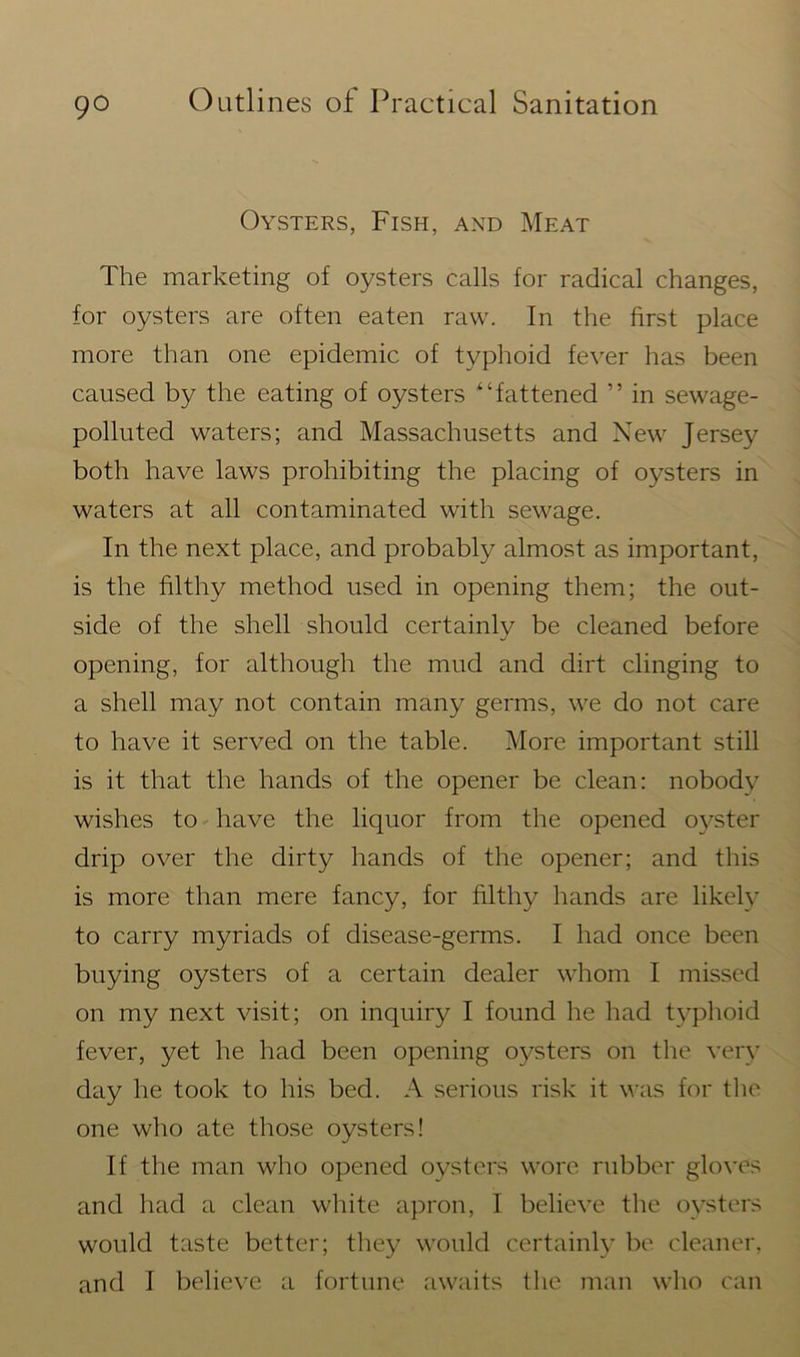 Oysters, Fish, and Meat The marketing of oysters calls for radical changes, for oysters are often eaten raw. In the first place more than one epidemic of typhoid fever has been caused by the eating of oysters “fattened ” in sewage- polluted waters; and Massachusetts and New Jersey both have laws prohibiting the placing of oysters in waters at all contaminated with sewage. In the next place, and probably almost as important, is the filthy method used in opening them; the out- side of the shell should certainly be cleaned before opening, for although the mud and dirt clinging to a shell may not contain many germs, we do not care to have it served on the table. More important still is it that the hands of the opener be clean: nobody wishes to have the liquor from the opened oyster drip over the dirty hands of the opener; and this is more than mere fancy, for filthy hands are likely to carry myriads of disease-germs. I had once been buying oysters of a certain dealer whom I missed on my next visit; on inquiry I found he had typhoid fever, yet he had been opening oysters on the very day he took to his bed. A serious risk it was for the one who ate those oysters! If the man who opened oysters wore rubber gloves and had a clean white apron, I believe the oysters would taste better; they would certainly be cleaner,