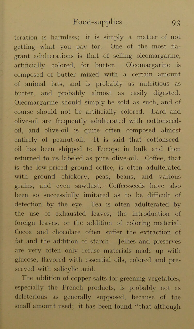 teration is harmless; it is simply a matter of not getting what you pay for. One of the most fla- grant adulterations is that of selling oleomargarine, artificially colored, for butter. Oleomargarine is composed of butter mixed with a certain amount of animal fats, and is probably as nutritious as butter, and probably almost as easily digested. Oleomargarine should simply be sold as such, and of course should not be artificially colored. Lard and olive-oil are frequently adulterated with cottonseed- oil, and olive-oil is quite often composed almost entirely of peanut-oil. It is said that cottonseed oil has been shipped to Europe in bulk and then returned to us labeled as pure olive-oil. Coffee, that is the low-priced ground coffee, is often adulterated with ground chickory, peas, beans, and various grains, and even sawdust. Coffee-seeds have also been so successfully imitated as to be difficult of detection by the eye. Tea is often adulterated by the use of exhausted leaves, the introduction of foreign leaves, or the addition of coloring material. Cocoa and chocolate often suffer the extraction of fat and the addition of starch. Jellies and preserves are very often only refuse materials made up with glucose, flavored with essential oils, colored and pre- served with salicylic acid. The addition of copper salts for greening vegetables, especially the French products, is probably not as deleterious as generally supposed, because of the small amount used; it has been found “that although