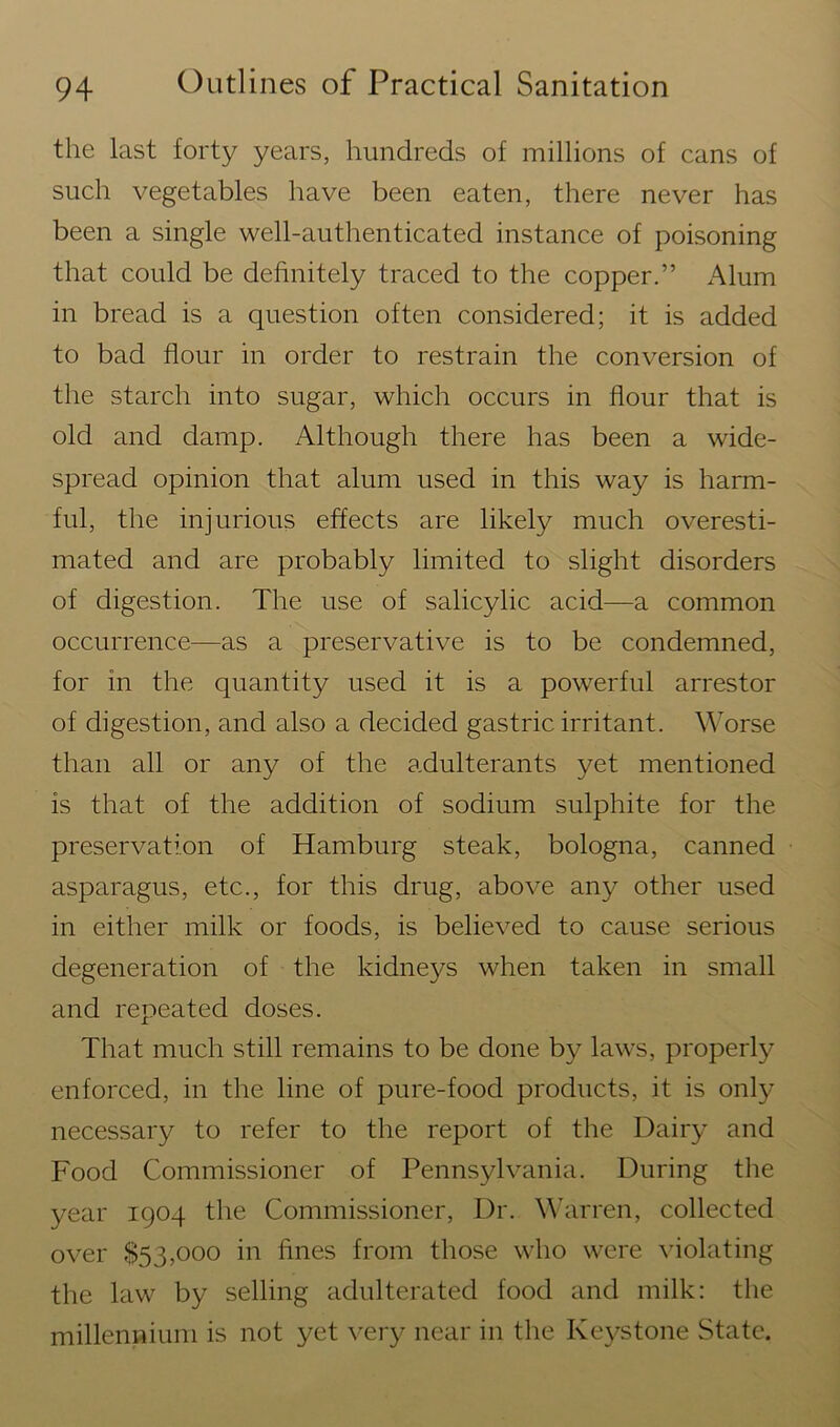 the last forty years, hundreds of millions of cans of such vegetables have been eaten, there never has been a single well-authenticated instance of poisoning that could be definitely traced to the copper.” Alum in bread is a question often considered; it is added to bad flour in order to restrain the conversion of the starch into sugar, which occurs in flour that is old and damp. Although there has been a wide- spread opinion that alum used in this way is harm- ful, the injurious effects are likely much overesti- mated and are probably limited to slight disorders of digestion. The use of salicylic acid—a common occurrence—as a preservative is to be condemned, for in the quantity used it is a powerful arrestor of digestion, and also a decided gastric irritant. Worse than all or any of the adulterants yet mentioned is that of the addition of sodium sulphite for the preservation of Hamburg steak, bologna, canned asparagus, etc., for this drug, above any other used in either milk or foods, is believed to cause serious degeneration of the kidneys when taken in small and repeated doses. That much still remains to be done by laws, properly enforced, in the line of pure-food products, it is only necessary to refer to the report of the Dairy and Food Commissioner of Pennsylvania. During the year 1904 the Commissioner, Dr. Warren, collected over $53,000 in fines from those who were violating the law by selling adulterated food and milk: the millennium is not yet very near in the Keystone State.