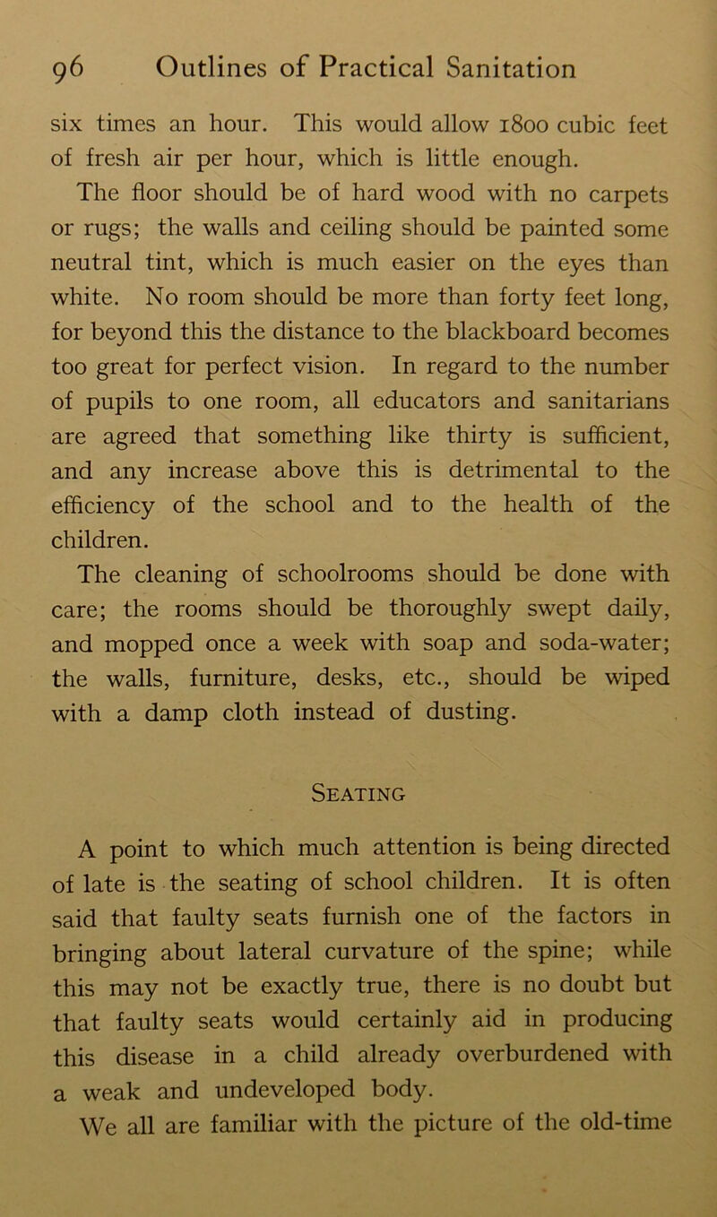 six times an hour. This would allow 1800 cubic feet of fresh air per hour, which is little enough. The floor should be of hard wood with no carpets or rugs; the walls and ceiling should be painted some neutral tint, which is much easier on the eyes than white. No room should be more than forty feet long, for beyond this the distance to the blackboard becomes too great for perfect vision. In regard to the number of pupils to one room, all educators and sanitarians are agreed that something like thirty is sufficient, and any increase above this is detrimental to the efficiency of the school and to the health of the children. The cleaning of schoolrooms should be done with care; the rooms should be thoroughly swept daily, and mopped once a week with soap and soda-water; the walls, furniture, desks, etc., should be wiped with a damp cloth instead of dusting. Seating A point to which much attention is being directed of late is the seating of school children. It is often said that faulty seats furnish one of the factors in bringing about lateral curvature of the spine; while this may not be exactly true, there is no doubt but that faulty seats would certainly aid in producing this disease in a child already overburdened with a weak and undeveloped body. We all are familiar with the picture of the old-time