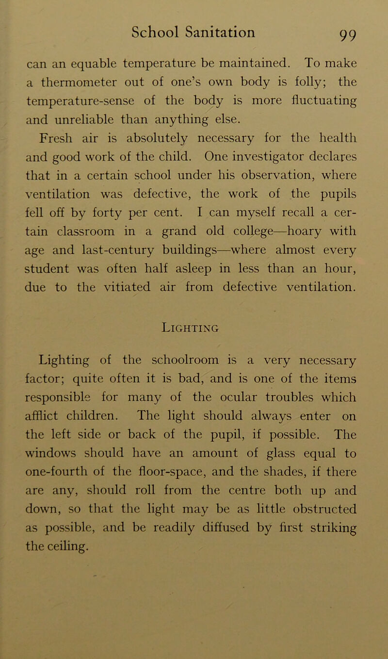 can an equable temperature be maintained. To make a thermometer out of one’s own body is folly; the temperature-sense of the body is more fluctuating and unreliable than anything else. Fresh air is absolutely necessary for the health and good work of the child. One investigator declares that in a certain school under his observation, where ventilation was defective, the work of the pupils fell off by forty per cent. I can myself recall a cer- tain classroom in a grand old college—hoary with age and last-century buildings—where almost every student was often half asleep in less than an hour, due to the vitiated air from defective ventilation. Lighting Lighting of the schoolroom is a very necessary factor; quite often it is bad, and is one of the items responsible for many of the ocular troubles which afflict children. The light should always enter on the left side or back of the pupil, if possible. The windows should have an amount of glass equal to one-fourth of the floor-space, and the shades, if there are any, should roll from the centre both up and down, so that the light may be as little obstructed as possible, and be readily diffused by first striking the ceiling.