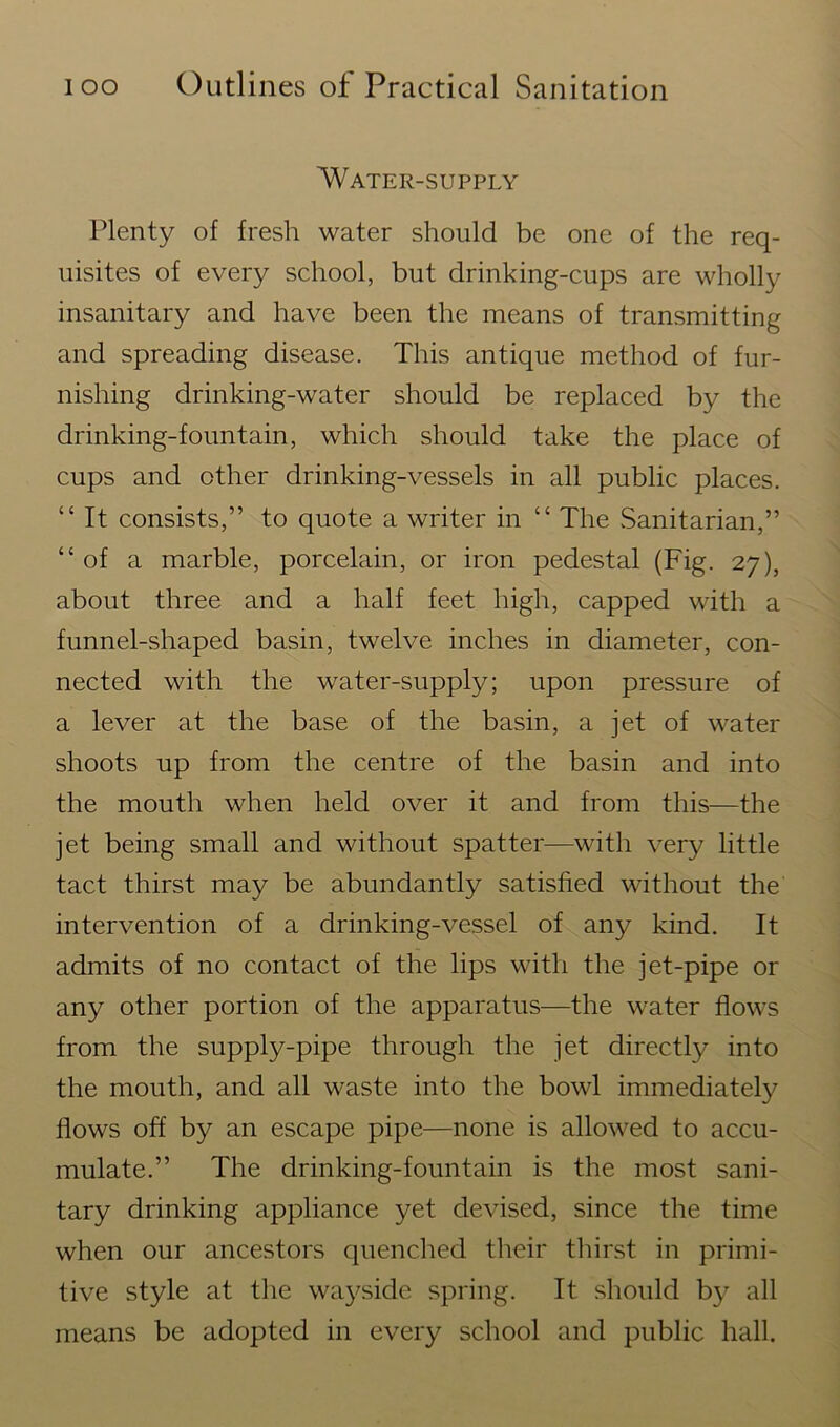Water-supply Plenty of fresh water should be one of the req- uisites of every school, but drinking-cups are wholly insanitary and have been the means of transmitting and spreading disease. This antique method of fur- nishing drinking-water should be replaced by the drinking-fountain, which should take the place of cups and other drinking-vessels in all public places. “ It consists,” to quote a writer in “ The Sanitarian,” “of a marble, porcelain, or iron pedestal (Fig. 27), about three and a half feet high, capped with a funnel-shaped basin, twelve inches in diameter, con- nected with the water-supply; upon pressure of a lever at the base of the basin, a jet of water shoots up from the centre of the basin and into the mouth when held over it and from this—the jet being small and without spatter—with very little tact thirst may be abundantly satisfied without the intervention of a drinking-vessel of any kind. It admits of no contact of the lips with the jet-pipe or any other portion of the apparatus—the water flows from the supply-pipe through the jet directly into the mouth, and all waste into the bowl immediately flows off by an escape pipe—none is allowed to accu- mulate.” The drinking-fountain is the most sani- tary drinking appliance yet devised, since the time when our ancestors quenched their thirst in primi- tive style at the wayside spring. It should by all means be adopted in every school and public hall.