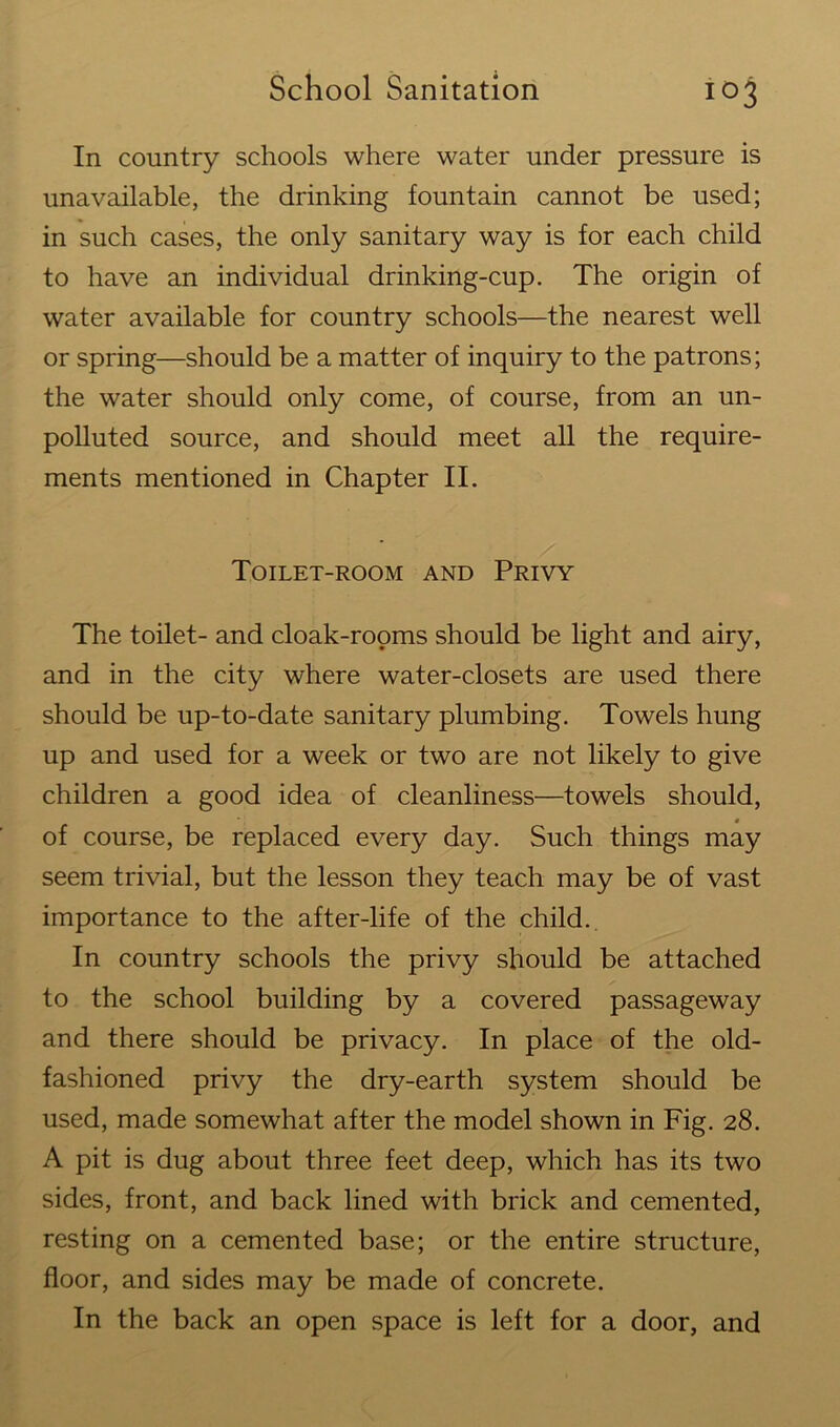 In country schools where water under pressure is unavailable, the drinking fountain cannot be used; in such cases, the only sanitary way is for each child to have an individual drinking-cup. The origin of water available for country schools—the nearest well or spring—should be a matter of inquiry to the patrons; the water should only come, of course, from an un- polluted source, and should meet all the require- ments mentioned in Chapter II. Toilet-room and Privy The toilet- and cloak-rooms should be light and airy, and in the city where water-closets are used there should be up-to-date sanitary plumbing. Towels hung up and used for a week or two are not likely to give children a good idea of cleanliness—towels should, of course, be replaced every day. Such things may seem trivial, but the lesson they teach may be of vast importance to the after-life of the child. In country schools the privy should be attached to the school building by a covered passageway and there should be privacy. In place of the old- fashioned privy the dry-earth system should be used, made somewhat after the model shown in Fig. 28. A pit is dug about three feet deep, which has its two sides, front, and back lined with brick and cemented, resting on a cemented base; or the entire structure, floor, and sides may be made of concrete. In the back an open space is left for a door, and