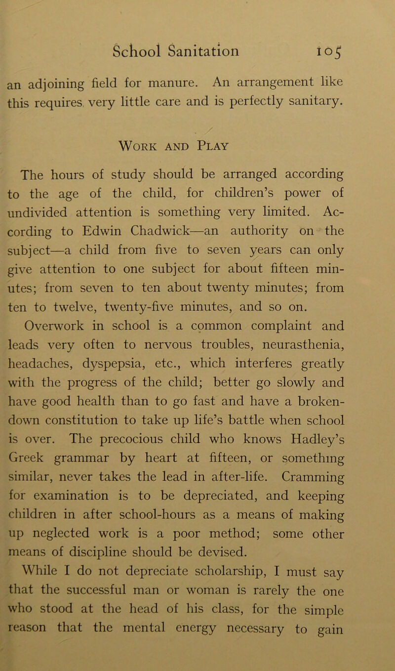 an adjoining field for manure. An arrangement like this requires very little care and is perfectly sanitary. . / Work and Play The hours of study should be arranged according to the age of the child, for children’s power of undivided attention is something very limited. Ac- cording to Edwin Chadwick—an authority on the subject—a child from five to seven years can only give attention to one subject for about fifteen min- utes; from seven to ten about twenty minutes; from ten to twelve, twenty-five minutes, and so on. Overwork in school is a common complaint and leads very often to nervous troubles, neurasthenia, headaches, dyspepsia, etc., which interferes greatly with the progress of the child; better go slowly and have good health than to go fast and have a broken- down constitution to take up life’s battle when school is over. The precocious child who knows Hadley’s Greek grammar by heart at fifteen, or something similar, never takes the lead in after-life. Cramming for examination is to be depreciated, and keeping children in after school-hours as a means of making up neglected work is a poor method; some other means of discipline should be devised. While I do not depreciate scholarship, I must say that the successful man or woman is rarely the one who stood at the head of his class, for the simple reason that the mental energy necessary to gain