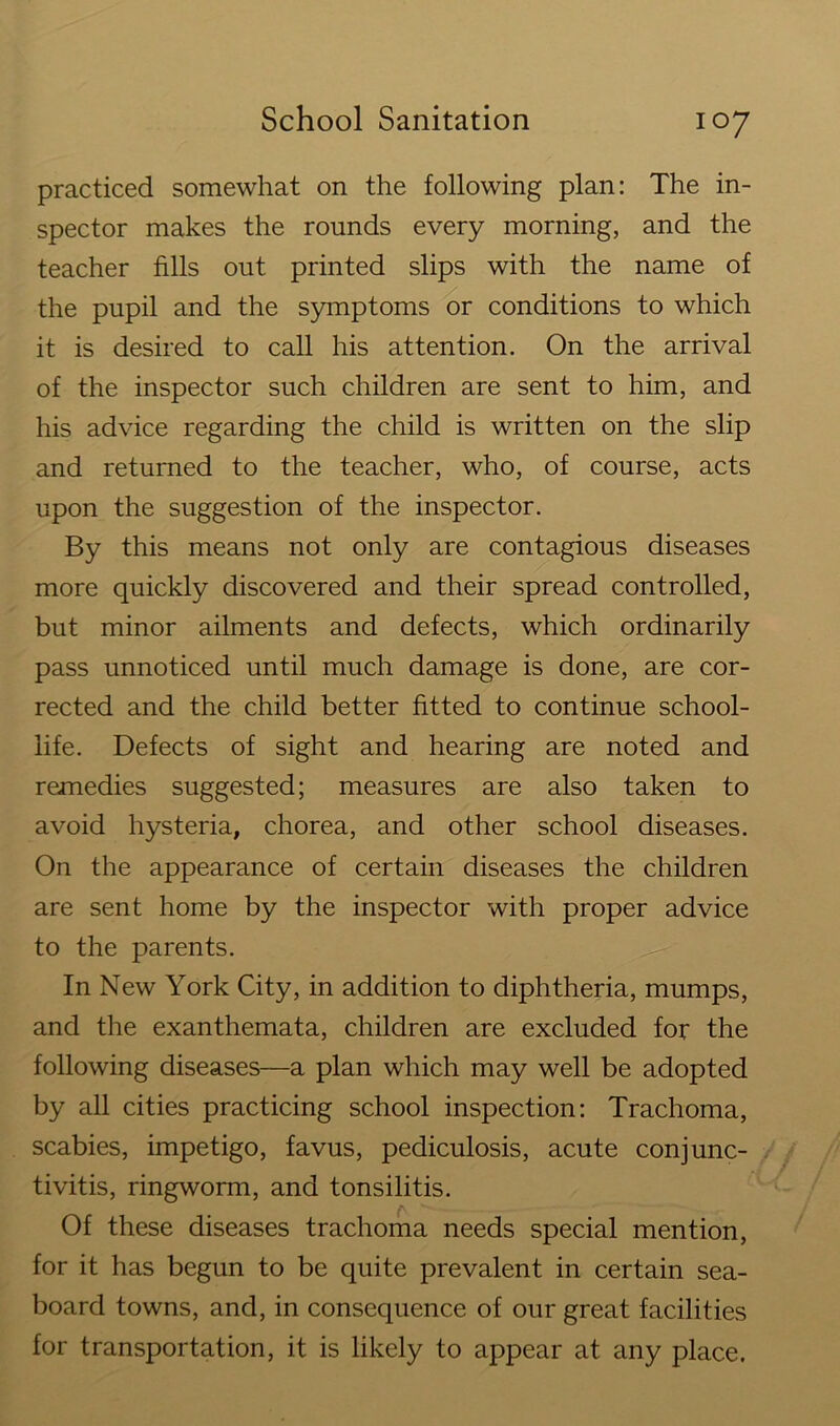 practiced somewhat on the following plan: The in- spector makes the rounds every morning, and the teacher fills out printed slips with the name of the pupil and the symptoms or conditions to which it is desired to call his attention. On the arrival of the inspector such children are sent to him, and his advice regarding the child is written on the slip and returned to the teacher, who, of course, acts upon the suggestion of the inspector. By this means not only are contagious diseases more quickly discovered and their spread controlled, but minor ailments and defects, which ordinarily pass unnoticed until much damage is done, are cor- rected and the child better fitted to continue school- life. Defects of sight and hearing are noted and remedies suggested; measures are also taken to avoid hysteria, chorea, and other school diseases. On the appearance of certain diseases the children are sent home by the inspector with proper advice to the parents. In New York City, in addition to diphtheria, mumps, and the exanthemata, children are excluded for the following diseases—a plan which may well be adopted by all cities practicing school inspection: Trachoma, scabies, impetigo, favus, pediculosis, acute conjunc- tivitis, ringworm, and tonsilitis. Of these diseases trachoma needs special mention, for it has begun to be quite prevalent in certain sea- board towns, and, in consequence of our great facilities for transportation, it is likely to appear at any place.
