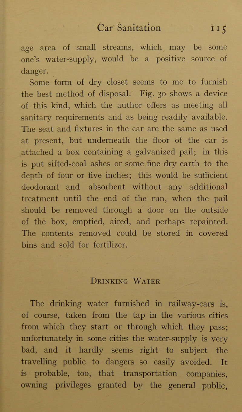 11 s age area of small streams, which may be some one’s water-supply, would be a positive source of danger. Some form of dry closet seems to me to furnish the best method of disposal. Fig. 30 shows a device of this kind, which the author offers as meeting all sanitary requirements and as being readily available. The seat and fixtures in the car are the same as used at present, but underneath the floor of the car is attached a box containing a galvanized pail; in this is put sifted-coal ashes or some fine dry earth to the depth of four or five inches; this would be sufficient deodorant and absorbent without any additional treatment until the end of the run, when the pail should be removed through a door on the outside of the box, emptied, aired, and perhaps repainted. The contents removed could be stored in covered bins and sold for fertilizer. Drinking Water The drinking water furnished in railway-cars is, of course, taken from the tap in the various cities from which they start or through which they pass; unfortunately in some cities the water-supply is very bad, and it hardly seems right to subject the travelling public to dangers so easily avoided. It is probable, too, that transportation companies, owning privileges granted by the general public,