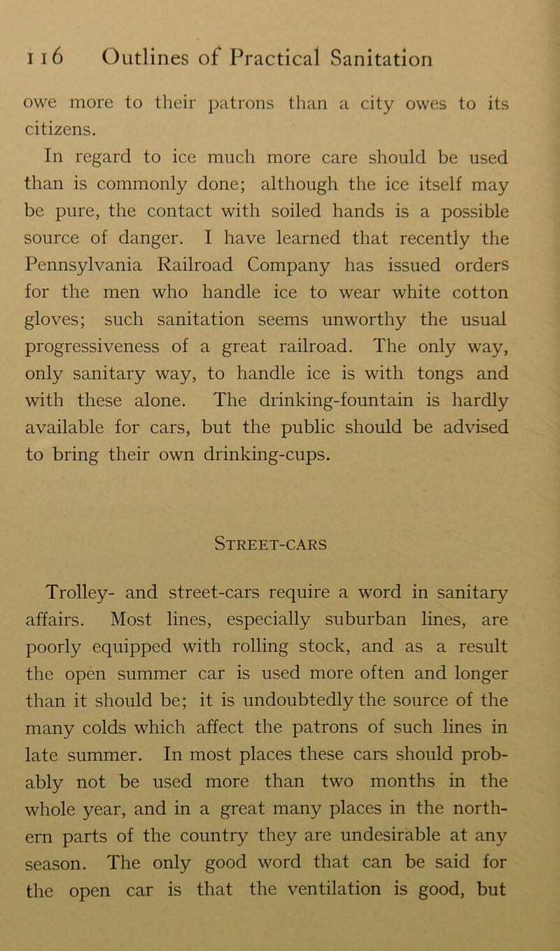 owe more to their patrons than a city owes to its citizens. In regard to ice much more care should be used than is commonly done; although the ice itself may be pure, the contact with soiled hands is a possible source of danger. I have learned that recently the Pennsylvania Railroad Company has issued orders for the men who handle ice to wear white cotton gloves; such sanitation seems unworthy the usual progressiveness of a great railroad. The only way, only sanitary way, to handle ice is with tongs and with these alone. The drinking-fountain is hardly available for cars, but the public should be advised to bring their own drinking-cups. Street-cars Trolley- and street-cars require a word in sanitary affairs. Most lines, especially suburban lines, are poorly equipped with rolling stock, and as a result the open summer car is used more often and longer than it should be; it is undoubtedly the source of the many colds which affect the patrons of such lines in late summer. In most places these cars should prob- ably not be used more than two months in the whole year, and in a great many places in the north- ern parts of the country they are undesirable at any season. The only good word that can be said for the open car is that the ventilation is good, but