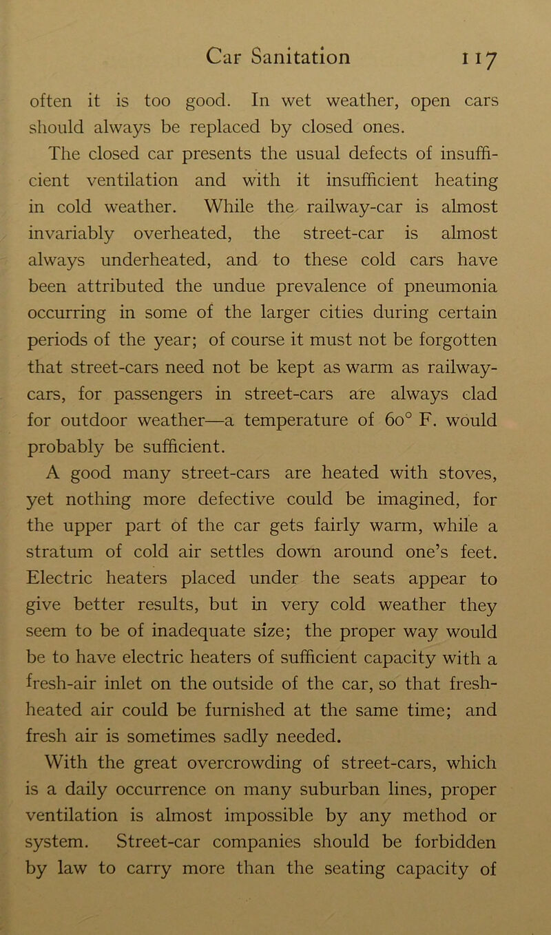 often it is too good. In wet weather, open cars should always be replaced by closed ones. The closed car presents the usual defects of insuffi- cient ventilation and with it insufficient heating in cold weather. While the railway-car is almost invariably overheated, the street-car is almost always underheated, and to these cold cars have been attributed the undue prevalence of pneumonia occurring in some of the larger cities during certain periods of the year; of course it must not be forgotten that street-cars need not be kept as warm as railway- cars, for passengers in street-cars are always clad for outdoor weather—a temperature of 6o° F. would probably be sufficient. A good many street-cars are heated with stoves, yet nothing more defective could be imagined, for the upper part of the car gets fairly warm, while a stratum of cold air settles down around one’s feet. Electric heaters placed under the seats appear to give better results, but in very cold weather they seem to be of inadequate size; the proper way would be to have electric heaters of sufficient capacity with a fresh-air inlet on the outside of the car, so that fresh- heated air could be furnished at the same time; and fresh air is sometimes sadly needed. With the great overcrowding of street-cars, which is a daily occurrence on many suburban lines, proper ventilation is almost impossible by any method or system. Street-car companies should be forbidden by law to carry more than the seating capacity of